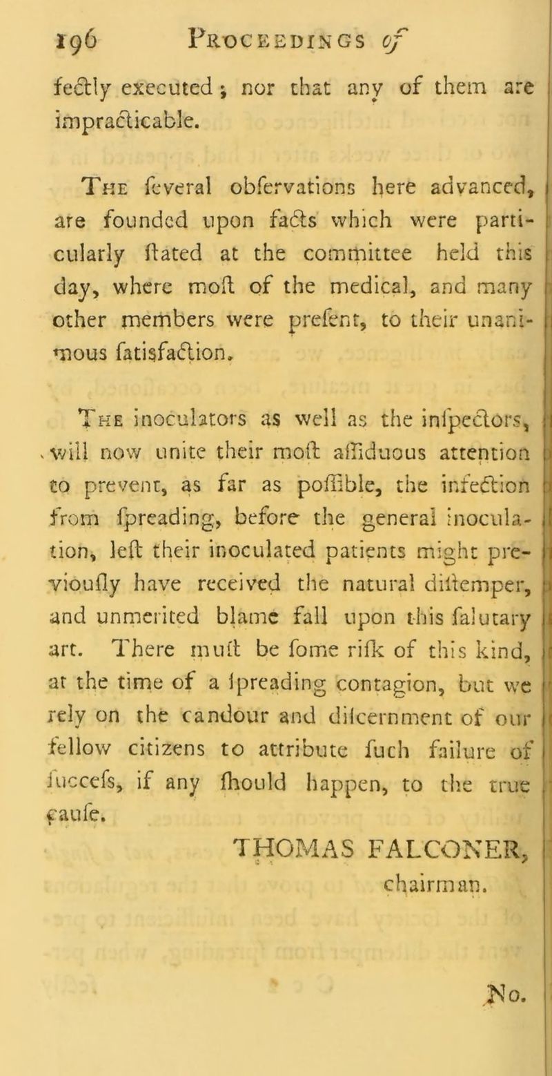 fectly executed; nor that any of them are impracticable. The feveral obfervations here advanced, are founded upon fads which were parti- cularly ftated at the comrnittee held this day, where moil of the medical, and many other members were prefent, to their unani- mous fatisfadion. The inoculators as well as the inlpedors, . vdll now unite their molt alfiduous attention to prevent, as far as poffible, the infedion from fpreading, before the general inocula- tion, left their inoculated patients might pre- vioufly have received the natural diftemper, and unmerited blame fall upon this falutary art. There mini be fome rilk of this kind, at the time of a Ipreading contagion, but wc rely on the candour and dilcernment of our fellow citizens to attribute fuch failure of Juccefs, if any fhould happen, to t!ie true faufe. THOiMAS FALCONER, chairman. No.