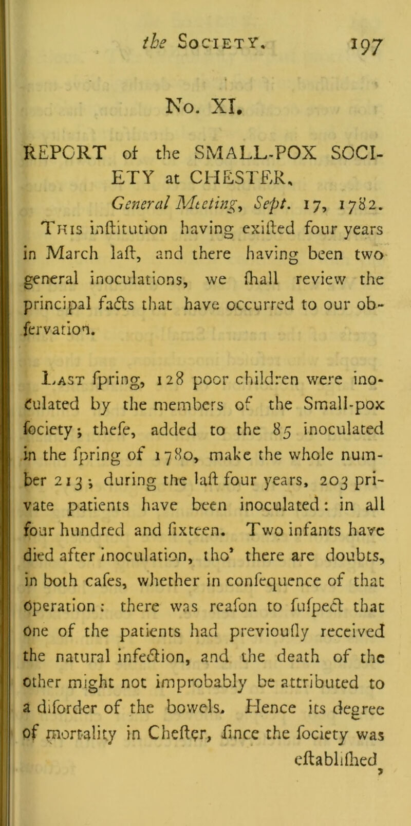 No. XL REPORT ot the SMALL-POX SOCI- ETY at CHESTER, General Mteting^ Sept. 17, 1782. This inftitution having cxifted four years in March lafl, and there having been two general inoculations, we fhall review the principal fads that have occurred to our ob- fervation. Imst fpring, 128 poor children were ino- culated by the members of the Small-pox fociety; thefe, added to the 85 inoculated in the fpring of 1780, make the whole num- ber 213 ; during the laft four years, 203 pri- vate patients have been inoculated: in all four hundred and fixteen. Two infants have died after inoculation, iho* there are doubts, in both cafes, whether in confequence of that Operation: there was reafon to fufped that One of the patients had previoully received the natural infedion, and the death of the other might not improbably be attributed to a diforder of the bowels. Hence its degree of pnortality in Cheftor, fince the fociety was eftablilhed