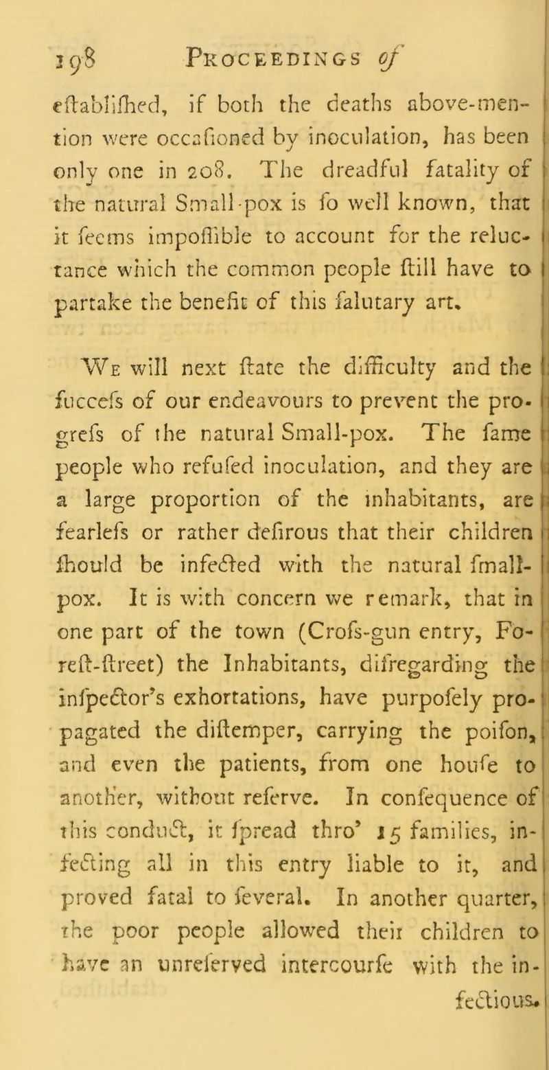 eftablilhed, if both the deaths above-men- tion were occafioned by inoculation, has been only one in 208. The dreadful fatality of the natural Small pox is fo well known, that it feems impoflible to account for the reluc- i tance wiiich the common people ftill have to partake the benefit of this falutary art. We will next ftate the difficulty and the i fuccefs of our endeavours to prevent the pro- \] grefs of the natural Small-pox. The fame | people who refufed inoculation, and they are tj a large proportion of the inhabitants, are :i fearlefs or rather defirous that their children 1 fhould be infedfed with the natural frnall- j pox. It is with concern v^e remark, that in : one part of the town (Crofs-gun entry, Fo- ; refi-ftreet) the Inhabitants, difregarding the 1 infpedor’s exhortations, have purpofely pro- pagated the diftemper, carrying the poifon, and even the patients, from one hoiife to another, without referve. In confequence of this condiuS:, it fpread thro’ 15 families, in-| fedting all in this entry liable to it, and| proved fatal to feveral. In another quarter, | The poor people allowed their children to| have an unrelerved intercourfe with the in- fecVious.