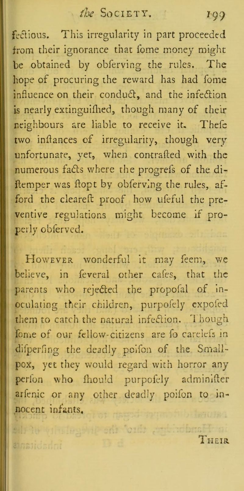 firclious. This irregularity in part proceeded from their ignorance that feme money might be obtained by obferving the rules. The hope of procuring the reward has had feme influence on their condudl, and the infeftion is nearly excinguiflied, though many of their neighbours are liable to receive it. Thefc two inflances of irregularity, though very unfortunate, yet, when contrafted with the numerous fads where the progrefs of the di- ftemper was flopt by obferving the rules, af- ford the clearefl: proof how ufeful the pre- ventive regulations might become if pro- perly obferved. However wonderful it may feem, we believe, in feveral other cafes, that the parents who rejeded the propofal of in- oculating their children, purpofely expoied them to catch the natural infedion. I'hough fome of our fellow-citizens are fo carelefs in difperflng the deadly pcifon of the Small- pox, yet they would regard with horror any perfon who lliould purpofely adminifter arfenic or any other deadly poifon to in- .nocent infants. Their