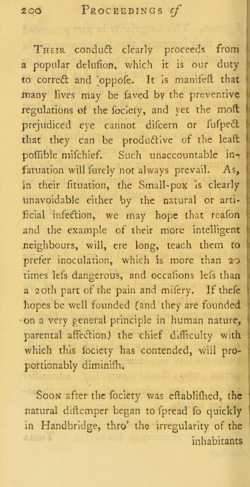 Their condu6t clearly proceeds from a popular delufion, which it is our duty 1 to corredl and 'oppofe. It is manifeft that many lives may be faved by the preventive li regulations of the foclety, and yet the molt | prejudiced eye cannot difeern or fufpedl that they can be produdtive of the leafi: i pofTible mifehief. Such unaccountable in-i i fatuation will furely not always prevail. As, in their fituation, the Small-pox is clearly i unavoidable either by the natural or arti- |i fcial infeftion, we may hope that reafon i and the example of their more intelligent neighbours, will, ere long, teach them to prefer inoculation, which is more than 20 times lefs dangerous, and occalions lefs than . a 20th part of the pain and mifery. If thefe hopes be well founded (and they are founded •on a very general principle in human nature, j parental affeclion) the chief difficulty with ! which this fociety has contended, Vv'iil pro- ! portionably diminiffi. ^ Soon after the fociety v,^as eftabliffied, the | natural diftemper began to fpread fo quickly I in Handbridge, thro’ tho irregularity of the ‘ inhabitants