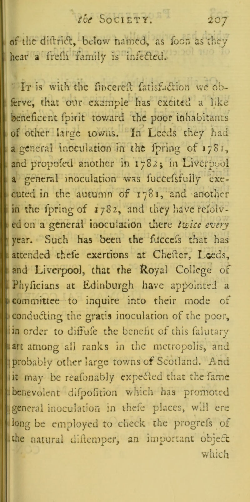 ' tvf Society. of the di{lri(5l, below named, «'is focn as'they hear a frefli faniily is infedlcd. It is with the fmeereu; fatlsf-uftion we ob- f * ferve, that onr example has excited a like beneficent fpirit toward the poor inhabitants of other large lowiis. In Leeds they had a general inoculation in the Ipring of lySi, . and propofed another in 1782; in Liverpool a gcntral inoculation was fuccefsfully exe- cuted in the autumn of 1781,‘ and another in the fpring of 1782, and they have rdolv- 1 edon a general inoculation there twice every year. Such has been the fuccefs that has attended thefc exertions at Chefter, Leeds, and Liverpool, that rhe Royal College of Phyficians at Edinburgh have appointed a i* committee to inquire into their mode of J conduding the gratis inoculation of the poor, iin order to diffufe the benefit of this falutary :arc among all ranks in the metropolis, and :probably other large towns of Scotland. And fit may be rcafonably expeffed that the fame : benevolent dif]:)oruion v/hich has promoted (general inoculation in thefe places, will ere long be employed to check the progrefs of -the natural diftemper, an important objedc which