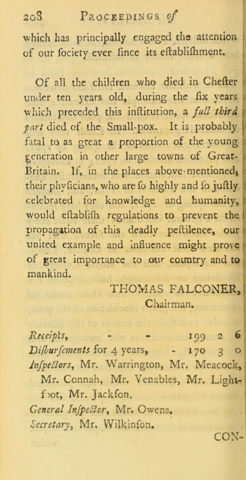 which has principally engaged the atteniion of onr fociety ever fince its eflablifliment. Of all the children who died in Chefter under ten years old, during the fix years which preceded this inftitution, a full third, fart died of the Small-pox. It is probably fatal to as great a proportion of the young generation in other large towns of Great- Britain. If, in the places above-mentionedi their phyGcians, who are fo highly and fo juftly celebrated for knowledge and humanity, would eftablifli regulations to prevent the propagation of this deadly peftilence, our united example and Influence might prove of great importance to our country and to mankind. THOMAS FALCONER, Chairman. |] ReceipUy - - 199 2 6 Vifhurfements for 4 years, - 170 3 o Infpe5ior5, Mr. Warrington, Mr. Meacock, Mr. Connah, Mr. Venables, Mr. Light- f)ot, Mr. jackfen. General hjpe^or,^ Mr. Owens, Secretary^ Mr, Wilkinfon. CON-