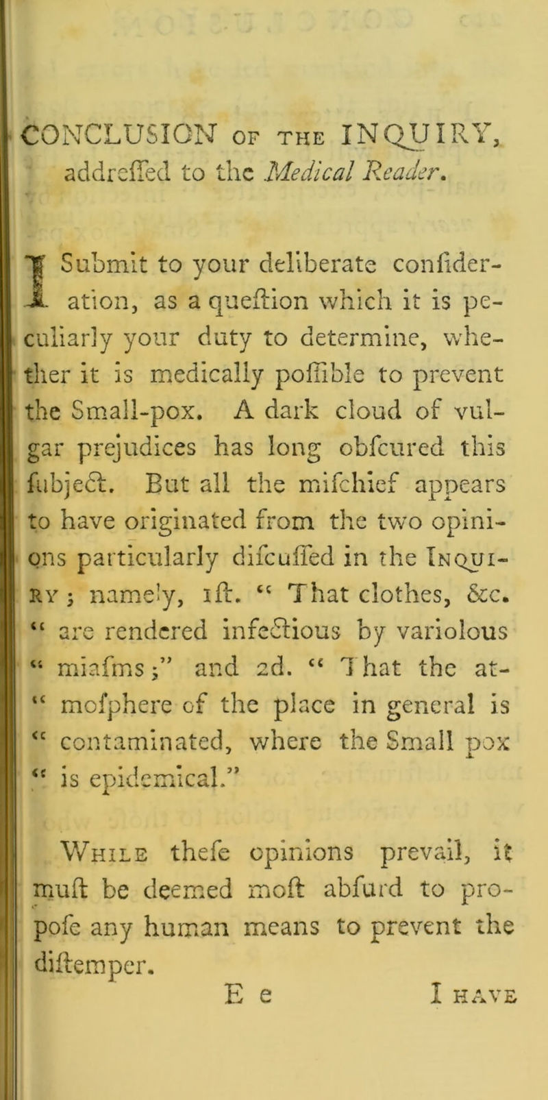 CONCLUSION OF THE INQUIRY, addrelTed to the Medical Pleader, I Submit to your deliberate confider- ■ ation, as a queflion which it is pe- culiarly your duty to determine, whe- ther it is medically pofiible to prevent the Small-pox. A dark cloud of vul- gar prejudices has long obfeured this fubjedl. But all the mifehief appears to have originated from the two opini- ons particularly difculTed in the Inqui- ry ; namely, iff. That clothes, &c. “ are rendered infedlious by variolous “ miafmsand 2d. “ That the at- “ mofphere of the place in general is contaminated, where the Small pox “ is epidemical.’* While thefe opinions prevail, it muft be deemed moft abfurd to pro- pofe any human means to prevent the diflemper.