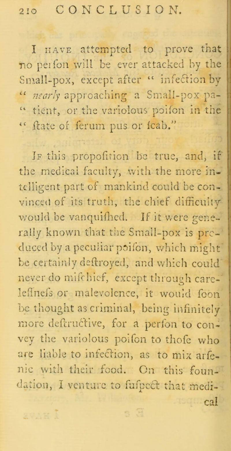 I HAVE attempted to prove that Tio pel foil will be ever attacked by the Soxall-pox, except after “ infectionby “ nearly approaching a Small-pox pa- tient, or the variolous poifon iii the irate or feruin pus or icabd’ If this propoiiricn be true, and, if the medicai faculty, with the more in- telligent part of mankind could be con- vinced of its truth, the cliief dithculiy would be vannuifliccL If it were rene- 1 O rally known that the Smail-pox is pro- duced by a peculiar poifbn, which might be certainly deflroyed, and winch could never do mifehief, except through care- kiinefs or malevolence, it would foon be thought as criminal, being infinitely more deferudfive, for a perfon to con- vey tlie variolous poifon to thofc who are liable to infeclion, as to mix arfe- nic with their food. On this dation, I venture to fufpeef that foun- miccli- cal