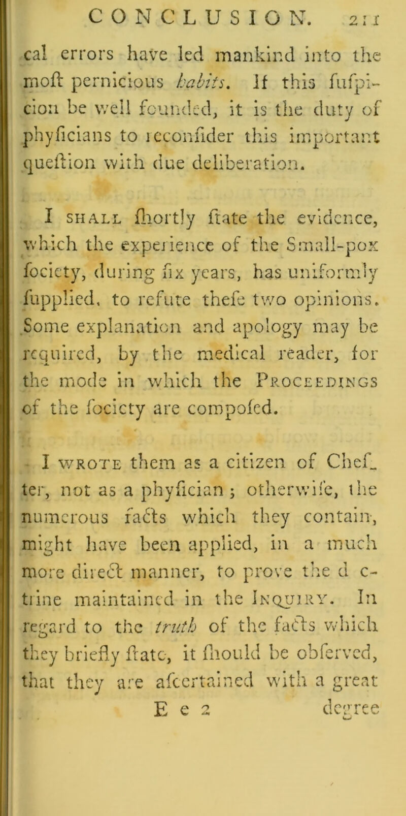 I X cal errors have led mankind into the moft pernicious habits, if this cion be well founded, it is the duty of phyficians to leconhder this important queiVion with due deliberation. I SHALL fliortly ftate tlie evidence, which the experience of the Smail-pox fociety, during fix years, has uniformly fupplied, to refute thefe two opinions. Some explanation and apology may be required, by the medical reader, for the mode in which the Proceedings of the focicty are compofed. I WROTE them as a citizen of Chef, ter, not as a phyfician j otherwife, the numerous fadfs which they contain, might have been applied, in a much more diredl manner, to prove tire d c- tiine maintained in the Inqlurv. In regard to the truth of the faffs Vv’hich they briefly fratc, it fiiould be obferved, that they are afeertained wdth a great