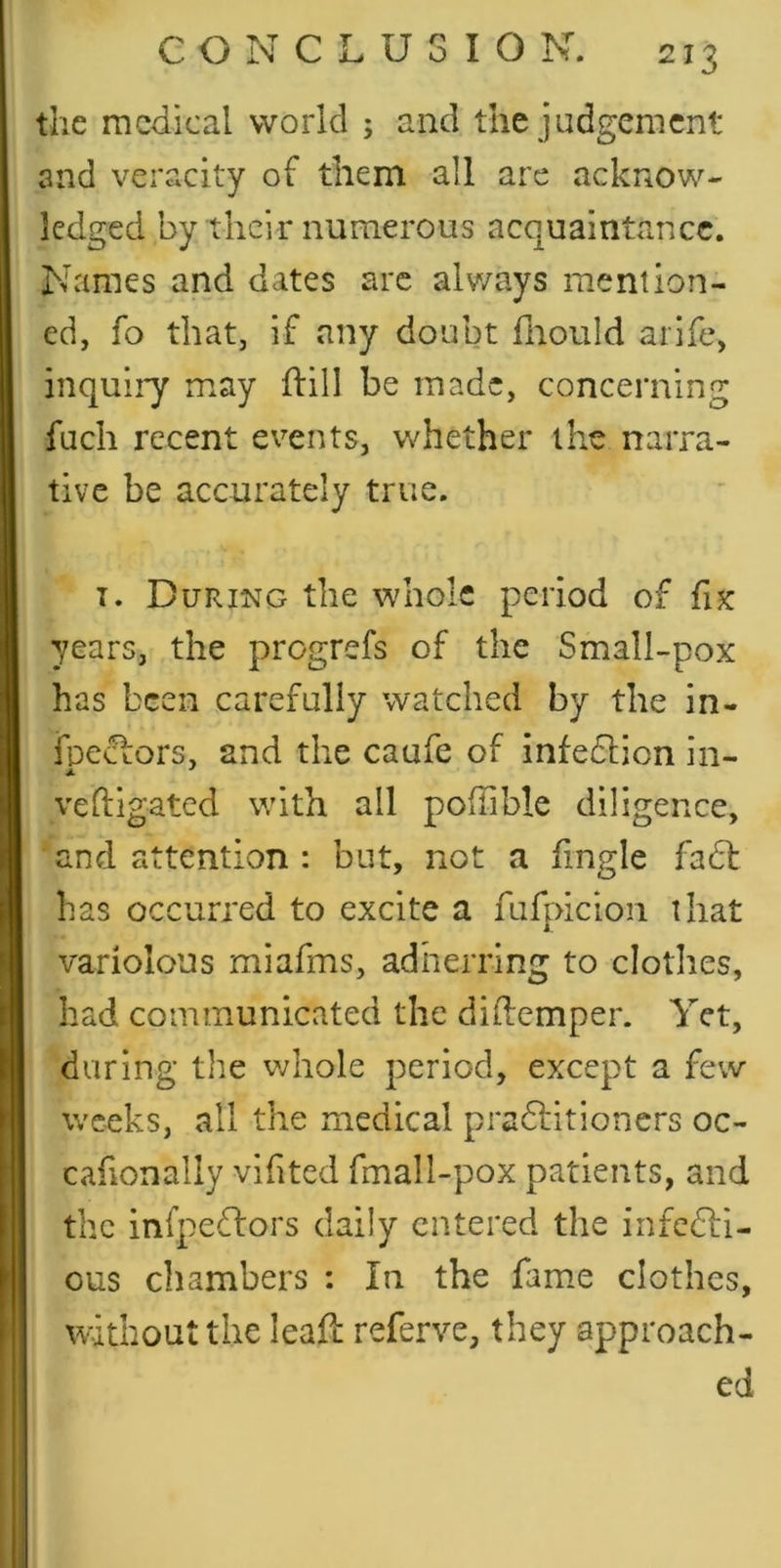 the medical world ; and the judgement and veracity of them all are acknow- ledged by their numerous acquaintance. Names and dates arc always mention- ed, fo that, if any doubt fliould arife, inquiry may ftill be made, concerning fach recent events, whether the narra- tive be accurately true. I. During the whole period of fix years, the pregrefs of the Small-pox has been carefully watched by the in- fnectors, and the caufe of infedlion in- veftigated with all poffible diligence, and attention : but, not a fingle facSl has occurred to excite a fufpiciori that variolous miafms, adherring to clothes, had communicated the diftemper. Yet, during the v;hole period, except a few weeks, all the medical pradlitioncrs oc- cafionally vifited fmall-pox patients, and the infpedtors daily entered the infedli- ous chambers : In the fame clothes, without the leafl referve, they approach- ed