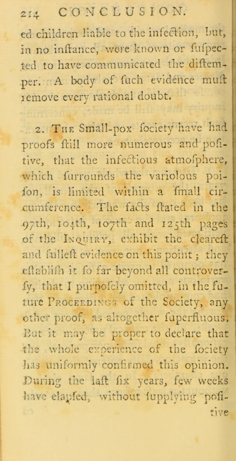 ed children liable to the infection, biit, in no inftance, wei e known or fnfpec- ted to have communicated the diftem- .per. A body of fiich evidence muit lemovc every rational doubt. 2. The Small-pox fociety have had proofs fcill more numerous and pofi- tive, that the infccllous atmofphere, which furroiinds the variolous poi- fon, is limited vv^ithin a fmall cir- cumference. The fadls flated in the pytih, 104th, loyth and 125th pages of the In0411Rv, exhibit the clearefl: and fullefl: evidence on this point; tlicy Cilablihi it fo far beyond all controver- fy, tliat I purpofdy omitted, in the fu- ture Proceedinc'tS of the Society, any other proof, as altogctlicr fapcrfluous, Put it may be proper to declare that the whole experience of the fociety lias uniformly confirmed this opinion. .During the iaid fix years, few weeks have elanfed, without fuoulving nofi-