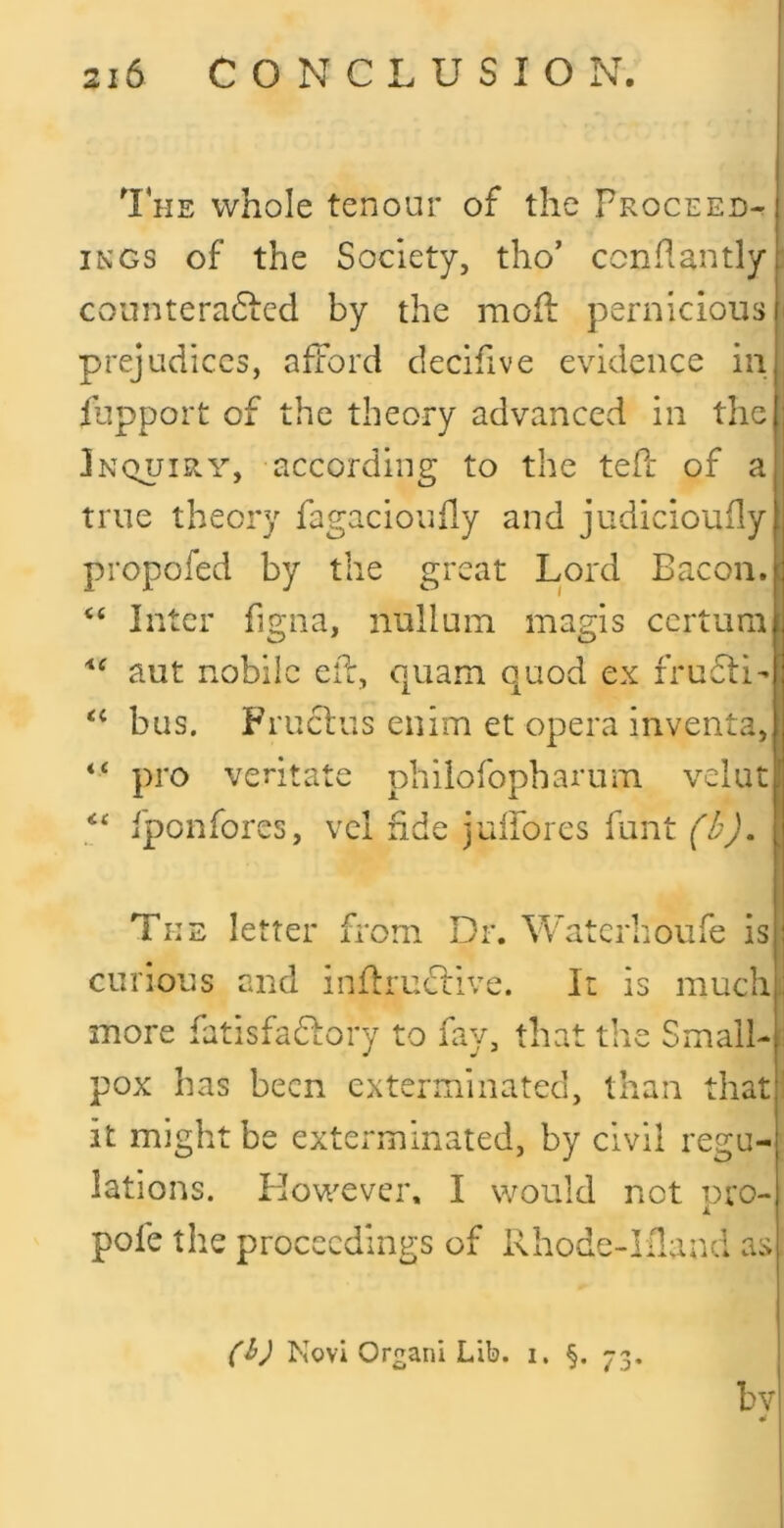 1 HE whole tenour of the Proceed- ings of the Society, tho’ ccnPantly: countera6Led by the mofl pernicious prejudices, afford decihve evidence in fupport of the theory advanced in the Inquiry, according to the teft of a true theory fagacioudy and judicioufly propofed by the great Lord Bacon. Inter figna, nullum magis certum aut nobiic elf, quam quod ex fru6ti-l ‘‘ bus. Fruefus enim et opera inventa,! “ pro veritate philofopharum velut ‘‘ iponfores, vel fide julforcs funt (I'J. The letter from Dr. Waterhoufe is curious and inffru^flve. It is muchi| more fatisfaffory to fay, that the Small-3 pox has been exterminated, than thatl it might be exterminated, by civil regu- lations. However, I would not uro- i. pofe the proceedings of Rhode-Ifland as ('ij Novi Or^ani Lib. i, §. bv ¥