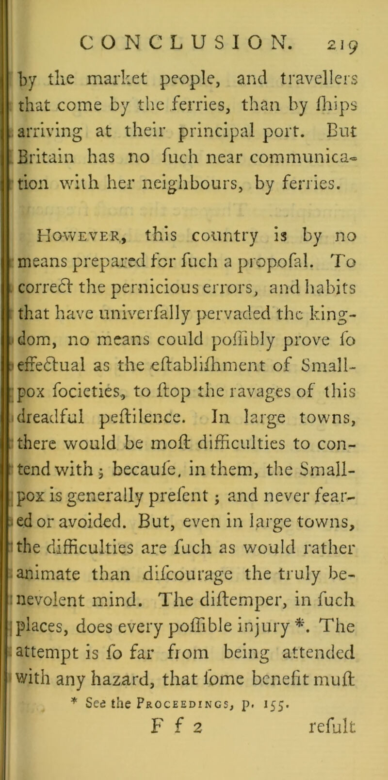 fby the market people, and travellers ! that come by the ferries, than by fliips I arriving at their principal port. But : Britain has no fuch near communica* - tion with her neighbours, by ferries. However, this country is by no ' means prepared for fuch a propofal. To . corredl: the pernicious errors, and habits rthat have univerfally pervaded the king- ■‘dom, no means could poffibly prove fo jeffedluai as the eflablifhment of Small- ;pox focieties, to flop the ravages of this idreadful peflilence. In large towns, i there would be mofl difficulties to con- tend with 5 becaufe, in them, the Small- pox is generally prefent; and never fear- J ed or avoided. But, even in large towns, I the difficulties are fuch as would rather ?animate than difeourage the truly be- nevolent mdnd. The diflemper, in fuch jplaces, does every poffible injuryThe : attempt is fo far from being attended 11 with any hazard, that fome benefit mufl * See the Proceedings, p. 155. F f 2 refult