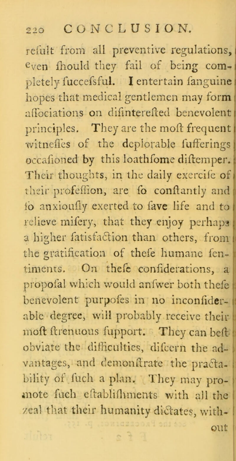 refillt from all preventive regulations, Cven fnould they fail of being com- pletely fuccefsful. I entertain fanguine i hopes that medical gentlemen may form alfociations on difintereded benevolent principles. They are the moif frequent witnefl'es of the deplorable fufferings occafioned by this loathfome dilbcmper. Their thoughts, in the daily exercile of their profeffion, are fo conflantly and fo anxioLifly exerted to fave life and to , relieve rnifery, that they enjoy perhaps : a higher fatisfadlion than others, from the gratification of thefe humane fen- timenis. On thefe conhderations, a propofal which would anfwxr both thefe : benevolent purpofes in no inconfider- i able degree, will probably receive their J moft ftrenuous fupport. They can beft i obviate the difficulties, difeern the ad- vantages, and demoiiftrate the praffa- billty of fuch a plan. They may pro- mote fuch edablinunents with all the zeal tliat their humanity didlates, with- out