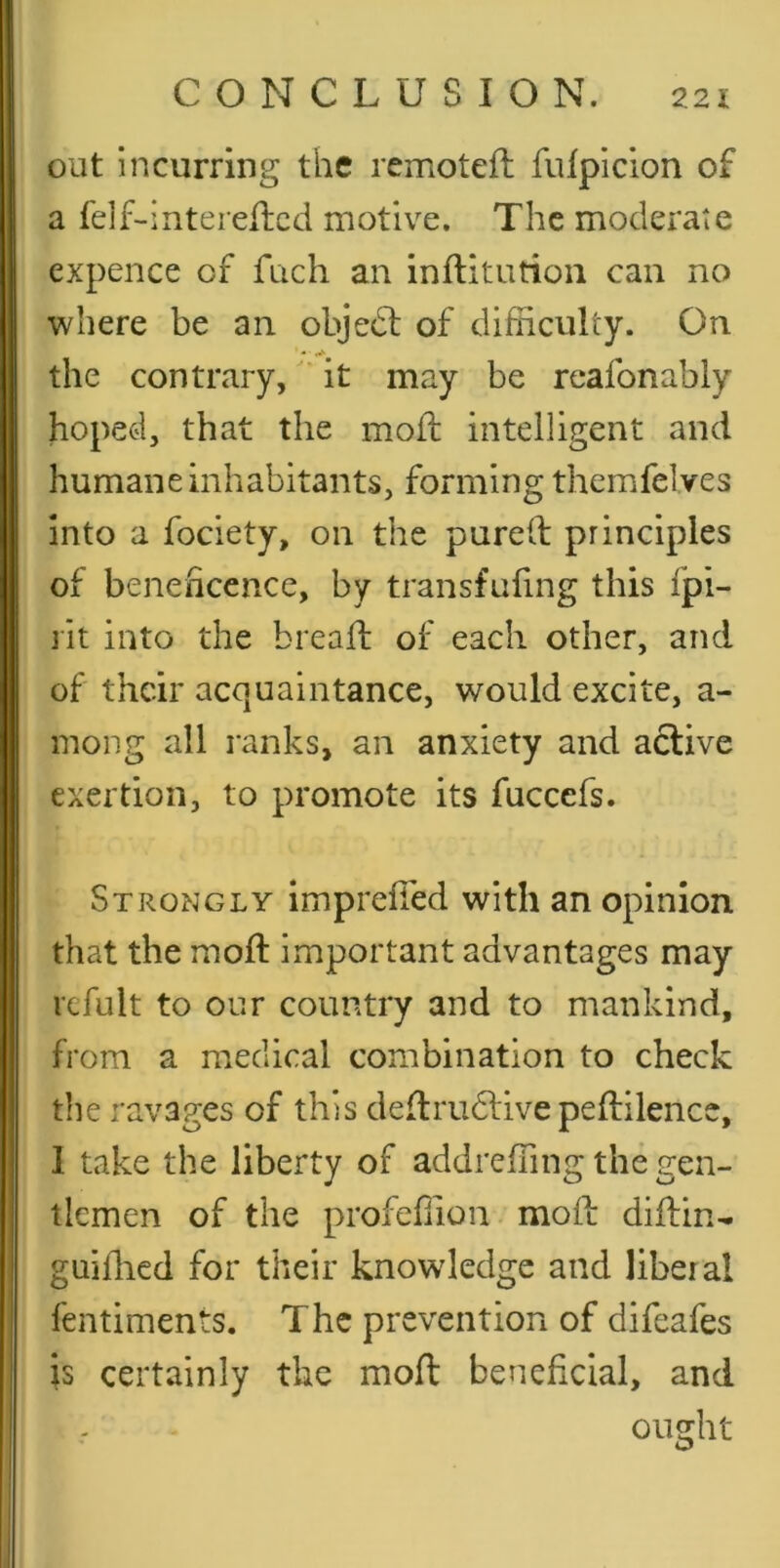 out incurring the rcmoteft fulpicion of a felf-interellcd motive. The moderate expence of fach an inftitutioii can no where be an objedl of difficulty. On the contrary, it may be reafonably hopcGi, that the moil intelligent and humane inhabitants, forming themfelves into a fociety, on the purelb principles of benehcence, by transfufing this fpi- lit into the bread: of each other, and of their acquaintance, would excite, a- mong all ranks, an anxiety and active exertion, to promote its fuccefs. Strongly impreffed with an opinion that the mod important advantages may ixfult to our country and to mankind, from a medical combination to check the ravages of this dedrudlive pedilencc, I take the liberty of addreffing the gen- tlemen of the profeffion. mod didin^ guiffied for their knowledge and liberal fentiments. The prevention of difeafes is certainly the mod beneficial, and ought