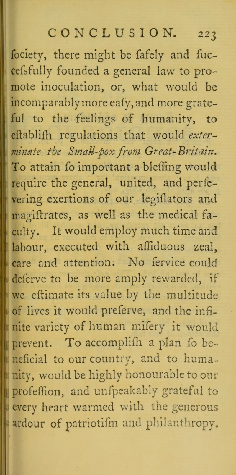 foclety, there might be fafcly and fuc- cefbfully founded a general law to pro- mote inoculation, or, what would be incomparably more eafy, and more grate- ful to the feelings of humanity, to eftablifh regulations that would extern minate the Small-pox from Great-Britain, To attain fo important a bleffing would require the general, united, and peiTc- vering exertions of our legiflators and Imagiflrates, as well as the medical fa- culty. It would employ much time and labour, executed with affiduous zeal, ‘ care and attention. No fervice could I deferve to be more amply rewarded, if we eflimate its value by the multitude > of lives it would preferve, and the inh- ’ nite variety of human mifery it would prevent. To accomplifli a plan fo be- neficial to our countrv, and to huma- nity, would be highly honourable to our profefTion, and unfpeakably grateful to (every heart warmed with the generous ■ ardour of patriotifin and philanthropy. I-