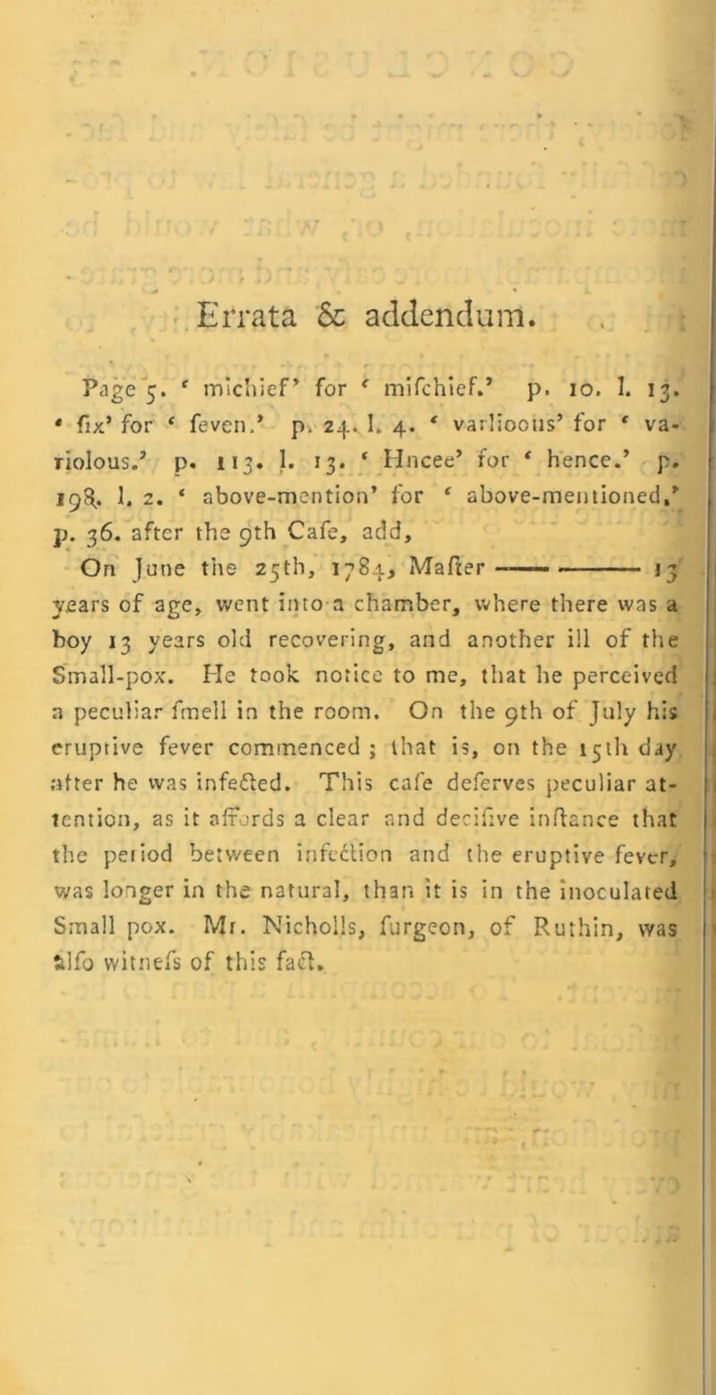 • Errata 6c addendum. Page 5. * mlcliief^ for ^ mifchlef.’ p. lo. I. 13. * fix’ for ‘ feven.’ 24. I. 4. * varlioows’ for ‘ va- riolous.’ p. 113. 1. 13. ‘ Hncee’ for * hence.’ p. 198.. 1. 2. ‘ above-mention’ for ' above-mentioned.’ p. 36. after the 9th Cafe, add. On June the 25th, 1784, Mafter 13 years of age, went into a chamber, where there was a boy 13 years old recovering, and another ill of the Small-pox. He took notice to me, that he perceived a peculiar fmell in the room. On the 9th of July his eruptive fever commenced ; that is, on the 15th day .utter he was infefled. This cafe deferves peculiar at- tention, as it affords a clear and derifive inftance that the peiiod between infection and the eruptive fever, was longer in the natural, than it is in the inoculated Small pox. Mr. NichoHs, furgeon, of Ruthin, was lilfo witnefs of this fact.