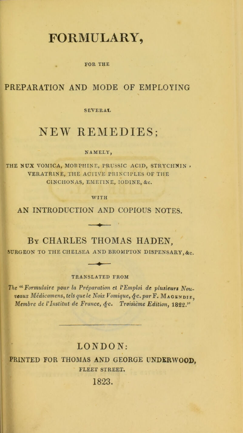 FOR THE PREPARATION AND MODE OF EMPLOYING SEVERAL NEW REMEDIES; NAMELY, THE NUX VOMICA, MORPHINE, FRUSSIC ACID, STRYCHNIN . VERATRINE, THE ACTIVE PRINCIPLES OF THE CINCHONAS, EMETINE, IODINE, &c. WITH AN INTRODUCTION AND COPIOUS NOTES. By CHARLES THOMAS HADEN, SURGEON TO THE CHELSEA AND BROMPTON DISPENSARY,&c. TRANSLATED FROM The “ Formulaire pour la Preparation et VEtnploi de plusieurt Nou- veaux Medicamens, telsquele Noix Vomique,<%c.parF. Maokndie, Membre de TInstitut de France, #c. Troisieme Edition, 1822.” LONDON: PRINTED FOR THOMAS AND GEORGE UNDERWOOD, FLEET STREET. 1823.