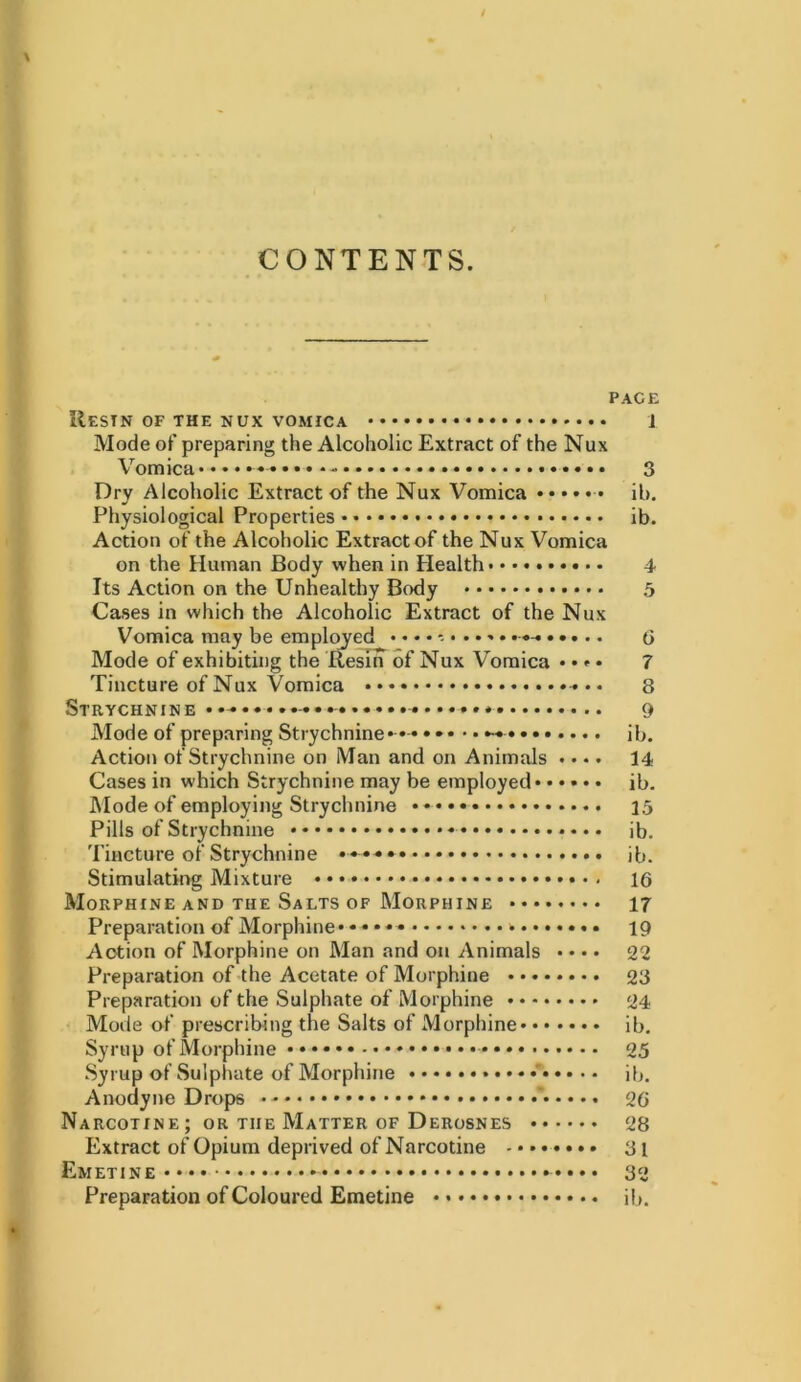 CONTENTS. PACE Restn of the nux vomica 1 Mode of preparing the Alcoholic Extract of the Nux Vomica 3 Dry Alcoholic Extract of the Nux Vomica il>. Physiological Properties ib. Action of the Alcoholic Extract of the Nux Vomica on the Human Body when in Health 4 Its Action on the Unhealthy Body 5 Cases in which the Alcoholic Extract of the Nux Vomica may be employed • « • • • «-« • • • • « Mode of exhibiting the Resin of Nux Vomica • • * • 7 Tincture of Nux Vomica 8 Strychnine -•••- 9 Mode of preparing Strychnine* •-• ••• • • ib. Action of Strychnine on Man and on Animals «... 14 Cases in which Strychnine may be employed ib. Mode of employing Strychnine 15 Pills of Strychnine ib. Tincture of Strychnine * ib. Stimulating Mixture 16 Morphine and the Salts of Morphine 17 Preparation of Morphine* * • * * * 19 Action of Morphine on Man and on Animals • • • • 22 Preparation of the Acetate of Morphine 23 Preparation of the Sulphate of Morphine 24 Mode of prescribing the Salts of Morphine ib. Syrup of Morphine ••• 25 Syrup of Sulphate of Morphine ib. Anodyne Drops 26 Narcotine; or the Matter of Derosnes 28 Extract of Opium deprived of Narcotine - * * 31 Emetine •••• 32 Preparation of Coloured Emetine * * ib.