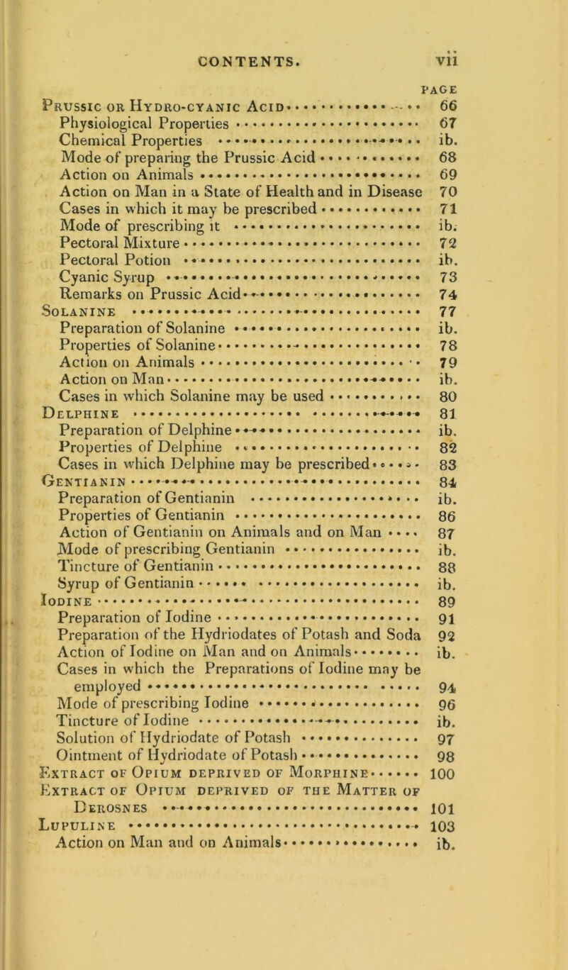 PAGE Prussic or Hydro-cyanic Acid — * • 66 Physiological Properties 67 Chemical Properties ••-•••• ib. Mode of preparing the Prussic Acid 68 Action on Animals 69 Action on Man in a State of Health and in Disease 70 Cases in which it may be prescribed 71 Mode of prescribing it ib. Pectoral Mixture 72 Pectoral Potion ib. Cyanic Syrup * 73 Remarks on Prussic Acid**- 74 Solanine - 77 Preparation of Solanine ib. Properties of Solanine - 78 Action on Animals 79 Action on Man ib. Cases in which Solanine may be used • • 80 Delphine ^ 8i Preparation of Delphine • ib. Properties of Delphine 82 Cases in which Delphine may be prescribed*..... 83 Oentianin •• 84 Preparation of Gentianin • • ib. Properties of Gentianin 86 Action of Gentianin on Animals and on Man • • •• 87 Mode of prescribing Gentianin ib. Tincture of Gentianin 88 Syrup of Gentianin ib. Iodine - 89 Preparation of Iodine 91 Preparation of the Ilydriodates of Potash and Soda 92 Action of Iodine on Man and on Animals ib. Cases in which the Preparations of Iodine may be employed 94 Mode of prescribing Iodine * 96 Tincture of Iodine ib. Solution of Hydriodate of Potash 97 Ointment of Hydriodate of Potash 98 Extract of Opium deprived of Morphine 100 Extract of Opium deprived of the Matter of Derosnes 101 Lupuline - 103 Action on Man and cm Animals ib.