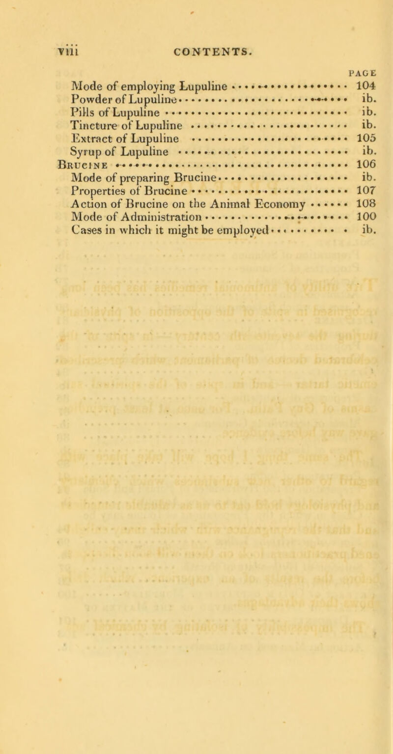 ■viii CONTENTS. PAGE Mode of employing Lupuline «... 104 Powder of Lupuline ib. Pills of Lupuline ib. Tincture of Lupuline ib. Extract of Lupuline 105 Syrup of Lupuline ib. Brucine 106 Mode of preparing Brucine ib. Properties of Brucine 107 Action of Brucine on the Animal Economy 108 Mode of Administration •- 100 Cases in which it might be employed* • ib.