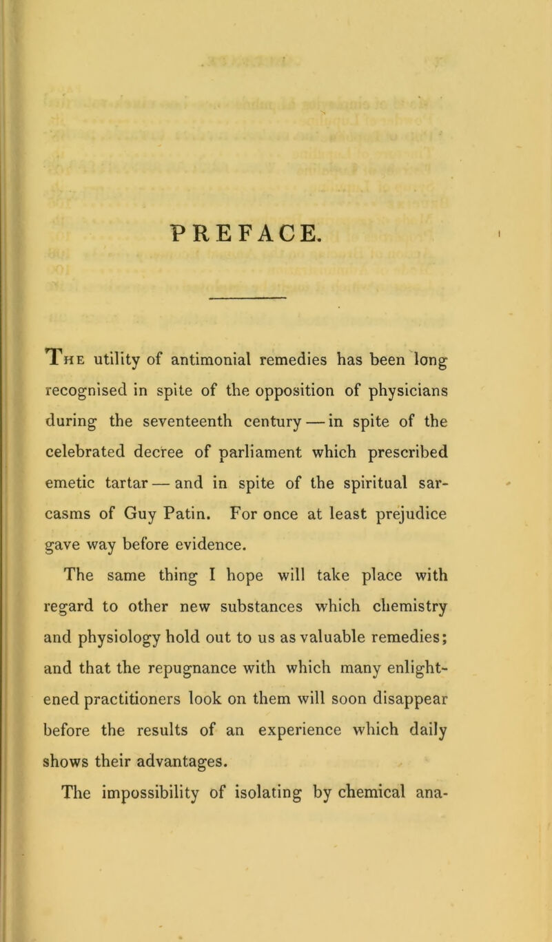 PREFACE. i The utility of antimonial remedies has been long recognised in spite of the opposition of physicians during the seventeenth century — in spite of the celebrated decree of parliament which prescribed emetic tartar—and in spite of the spiritual sar- casms of Guy Patin. For once at least prejudice gave way before evidence. The same thing I hope will take place with regard to other new substances which chemistry and physiology hold out to us as valuable remedies; and that the repugnance with which many enlight- ened practitioners look on them will soon disappear before the results of an experience which daily shows their advantages. The impossibility of isolating by chemical ana-