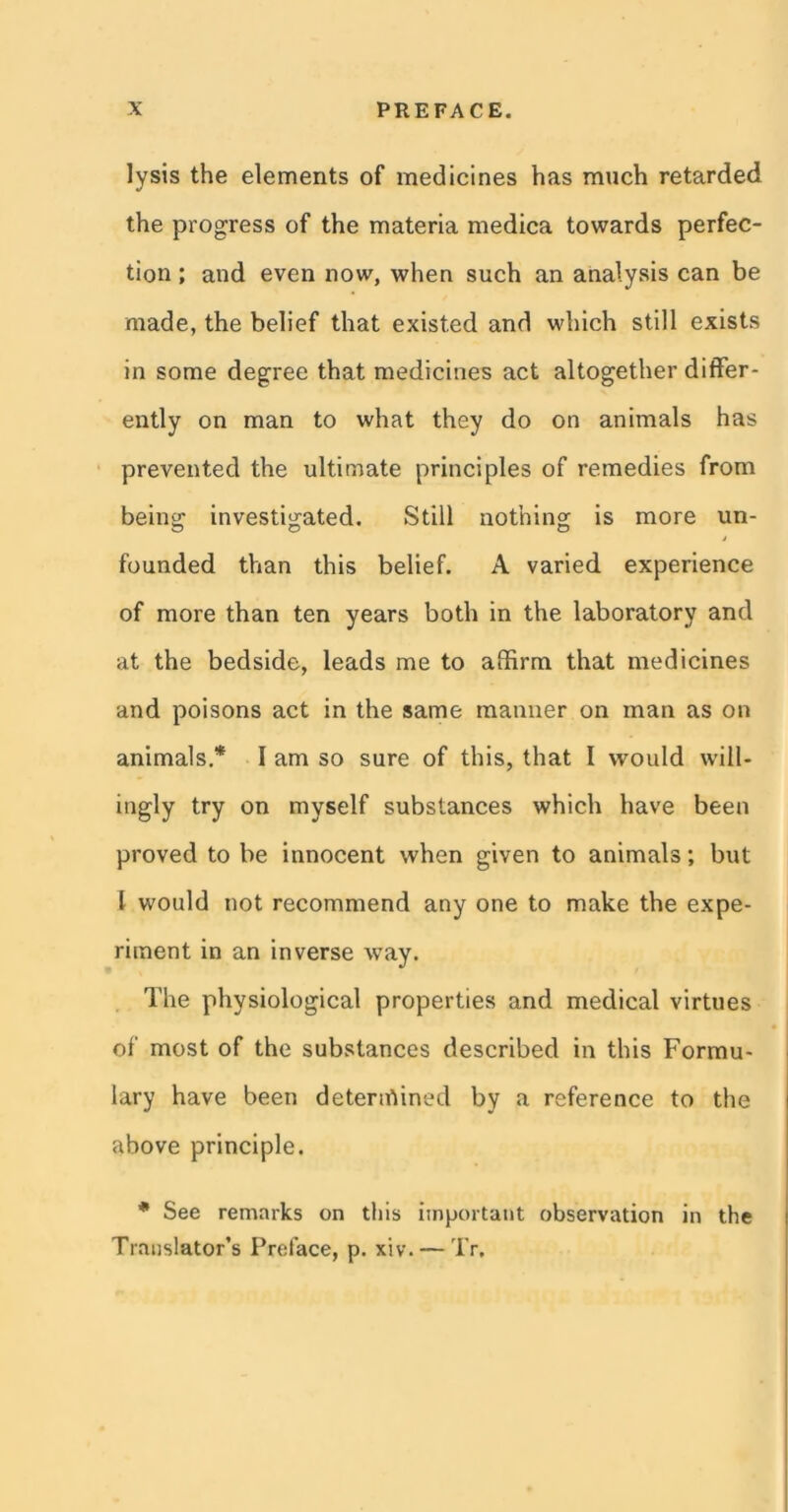 lysis the elements of medicines has much retarded the progress of the materia medica towards perfec- tion ; and even now, when such an analysis can be made, the belief that existed and which still exists in some degree that medicines act altogether differ- ently on man to what they do on animals has prevented the ultimate principles of remedies from being investigated. Still nothing is more un- founded than this belief. A varied experience of more than ten years both in the laboratory and at the bedside, leads me to affirm that medicines and poisons act in the same manner on man as on animals.* I am so sure of this, that I would will- ingly try on myself substances which have been proved to be innocent when given to animals; but 1 would not recommend any one to make the expe- riment in an inverse way. The physiological properties and medical virtues of most of the substances described in this Formu- lary have been determined by a reference to the above principle. * See remarks on this important observation in the Translator’s Preface, p. xiv. — Tr.