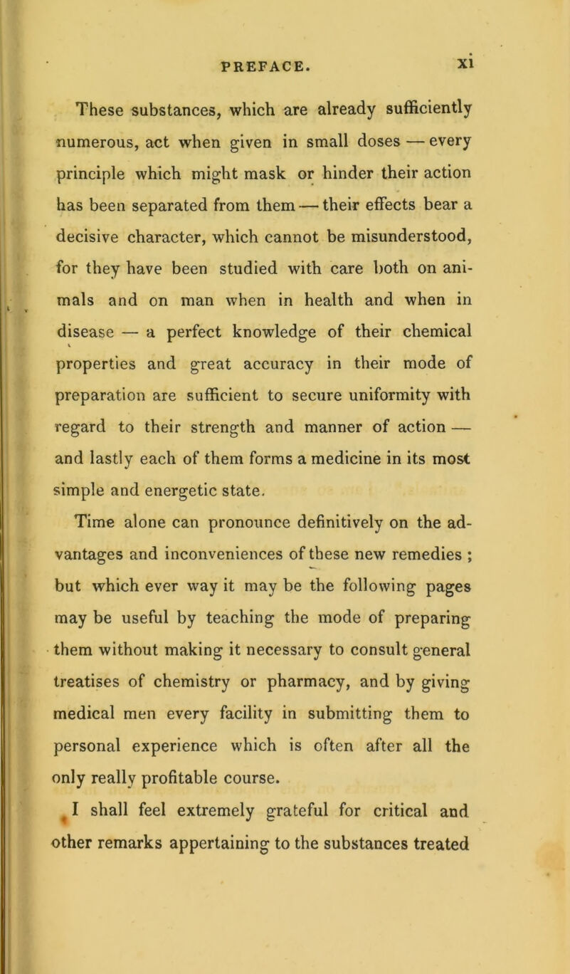 These substances, which are already sufficiently numerous, act when given in small doses — every principle which might mask or hinder their action has been separated from them — their effects bear a decisive character, which cannot be misunderstood, for they have been studied with care both on ani- mals and on man when in health and when in disease — a perfect knowledge of their chemical V properties and great accuracy in their mode of preparation are sufficient to secure uniformity with regard to their strength and manner of action — and lastly each of them forms a medicine in its most simple and energetic state. Time alone can pronounce definitively on the ad- vantages and inconveniences of these new remedies ; but which ever way it may be the following pages may be useful by teaching the mode of preparing them without making it necessary to consult general treatises of chemistry or pharmacy, and by giving medical men every facility in submitting them to personal experience which is often after all the only really profitable course. I shall feel extremely grateful for critical and other remarks appertaining to the substances treated