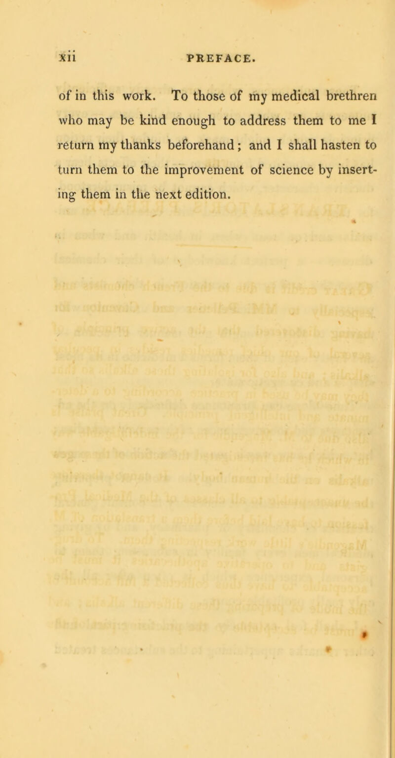 of in this work. To those of my medical brethren who may be kind enough to address them to me I return my thanks beforehand; and I shall hasten to turn them to the improvement of science by insert- ing them in the next edition.