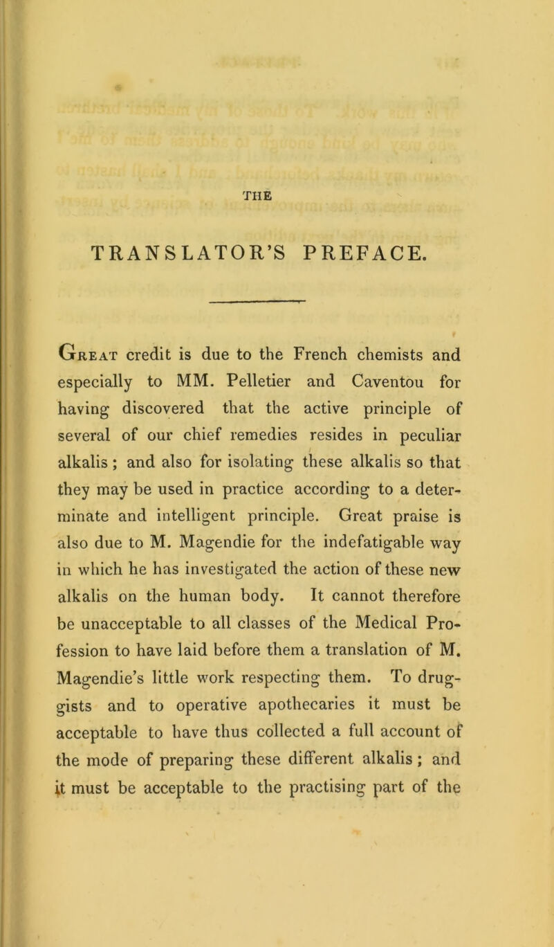 THE TRANSLATOR’S PREFACE. Great credit is due to the French chemists and especially to MM. Pelletier and Caventou for having discovered that the active principle of several of our chief remedies resides in peculiar alkalis ; and also for isolating these alkalis so that they may be used in practice according to a deter- minate and intelligent principle. Great praise is also due to M. Magendie for the indefatigable way in which he has investigated the action of these new alkalis on the human body. It cannot therefore be unacceptable to all classes of the Medical Pro- fession to have laid before them a translation of M. Magendie’s little work respecting them. To drug- gists and to operative apothecaries it must be acceptable to have thus collected a full account of the mode of preparing these different alkalis; and it must be acceptable to the practising part of the