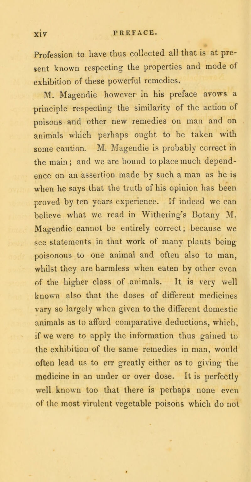 Profession to have thus collected all that is at pre- sent known respecting the properties and mode of exhibition of these powerful remedies. M. Magendie however in his preface avows a principle respecting the similarity of the action of poisons and other new remedies on man and on animals which perhaps ought to be taken with some caution. M. Magendie is probably correct in the main; and we are bound to place much depend- ence on an assertion made by such a man as he is when lie says that the truth of his opinion has been proved by ten years experience. If indeed we can believe what we read in Withering’s Botany M. Magendie cannot be entirely correct; because we see statements in that work of many plants being poisonous to one animal and often also to man, whilst they are harmless when eaten by other even of the higher class of animals. It is very well known also that the doses of different medicines vary so largely when given to the different domestic animals as to afford comparative deductions, which, if we were to apply the information thus gained to the exhibition of the same remedies in man, would often lead us to err greatly either as to giving the medicine in an under or over dose. It is perfectly well known too that there is perhaps none even of the most virulent vegetable poisons which do not