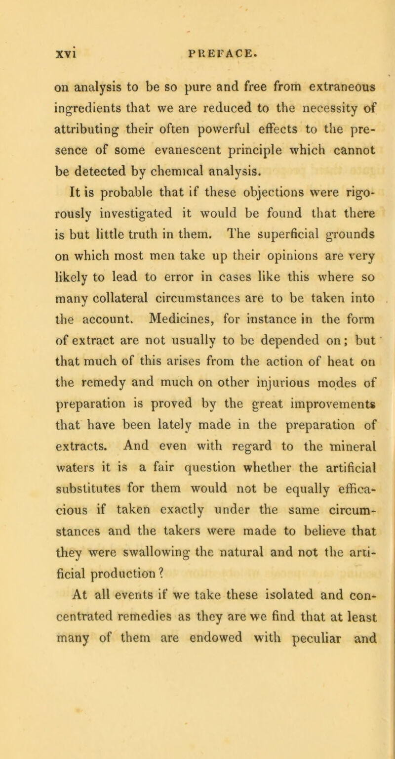 on analysis to be so pure and free from extraneous ingredients that we are reduced to the necessity of attributing their often powerful effects to the pre- sence of some evanescent principle which cannot be detected by chemical analysis. It is probable that if these objections were rigo- rously investigated it would be found that there is but little truth in them. The superficial grounds on which most men take up their opinions are very likely to lead to error in cases like this where so many collateral circumstances are to be taken into the account. Medicines, for instance in the form of extract are not usually to be depended on; but that much of this arises from the action of heat on the remedy and much on other injurious modes of preparation is proved by the great improvements that have been lately made in the preparation of extracts. And even with regard to the mineral waters it is a fair question whether the artificial substitutes for them would not be equally effica- cious if taken exactly under the same circum- stances and the takers were made to believe that they were swallowing the natural and not the arti- ficial production ? At all events if we take these isolated and con- centrated remedies as they are we find that at least many of them are endowed with peculiar and