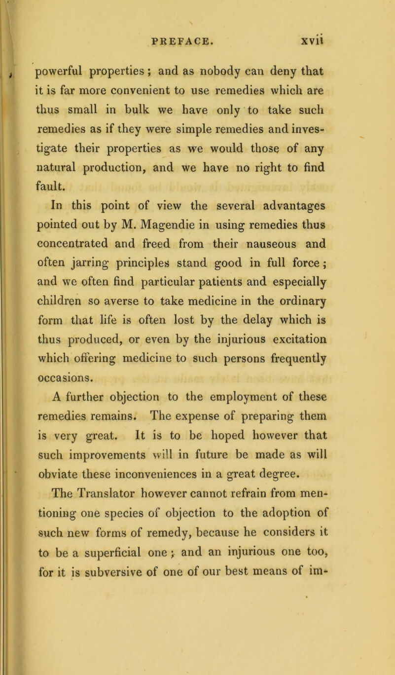 powerful properties; and as nobody can deny that it is far more convenient to use remedies which are thus small in bulk we have only to take such remedies as if they were simple remedies and inves- tigate their properties as we would those of any natural production, and we have no right to find fault. In this point of view the several advantages pointed out by M. Magendie in using remedies thus concentrated and freed from their nauseous and often jarring principles stand good in full force; and we often find particular patients and especially children so averse to take medicine in the ordinary form that life is often lost by the delay which is thus produced, or even by the injurious excitation which offering medicine to such persons frequently occasions. A further objection to the employment of these remedies remains. The expense of preparing them is very great. It is to be hoped however that such improvements will in future be made as will obviate these inconveniences in a great degree. The Translator however cannot refrain from men- tioning one species of objection to the adoption of such new forms of remedy, because he considers it to be a superficial one ; and an injurious one too, for it is subversive of one of our best means of im-