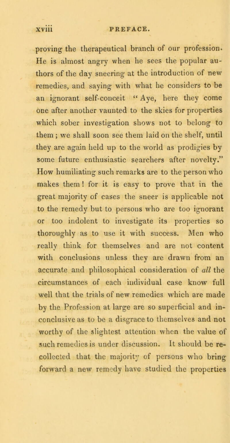 proving the therapeutical branch of our profession. He is almost angry when he sees the popular au- thors of the day sneering- at the introduction of new remedies, and saying with what he considers to be an ignorant self-conceit “ Aye, here they come one after another vaunted to the skies for properties which sober investigation shows not to belong to them ; we shall soon see them laid on the shelf, until they are again held up to the world as prodigies by some future enthusiastic searchers after novelty.” How humiliating such remarks are to the person who makes them! for it is easy to prove that in the great majority of cases the sneer is applicable not to the remedy but to persons who are too ignorant or too indolent to investigate its properties so thoroughly as to use it with success. Men who really think for themselves and are not content with conclusions unless they are drawn from an accurate and philosophical consideration of all the circumstances of each individual case know full well that the trials of new remedies which are made by the Profession at large are so superficial and in- conclusive as to be a disgrace to themselves and not worthy of the slightest attention when the value of such remedies is under discussion. It should be re- collected that the majority of persons who bring forward a new remedy have studied the properties