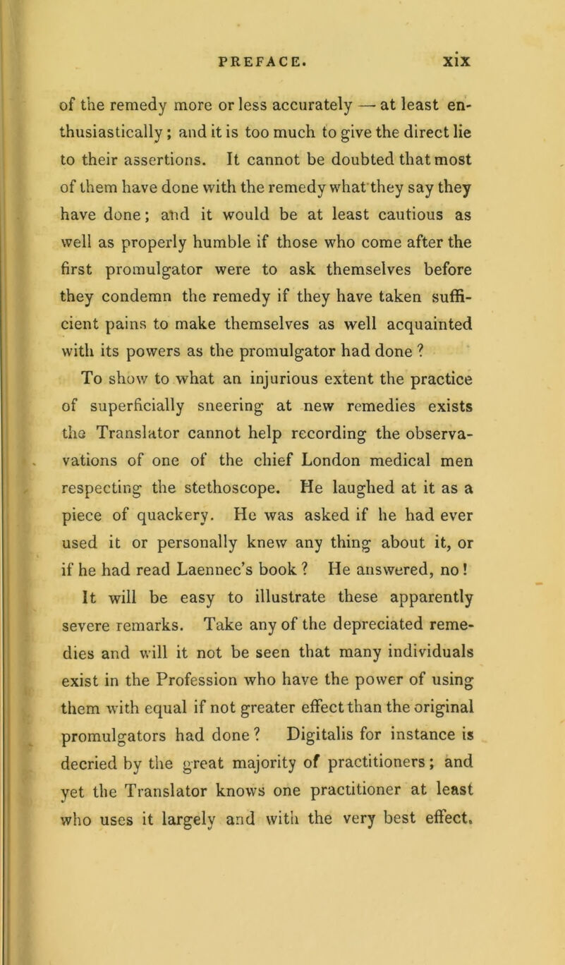 of the remedy more or less accurately — at least en- thusiastically ; and it is too much to give the direct lie to their assertions. It cannot be doubted that most of them have done with the remedy what they say they have done; and it would be at least cautious as well as properly humble if those who come after the first promulgator were to ask themselves before they condemn the remedy if they have taken suffi- cient pains to make themselves as well acquainted with its powers as the promulgator had done ? To show to what an injurious extent the practice of superficially sneering at new remedies exists the Translator cannot help recording the observa- vations of one of the chief London medical men respecting the stethoscope. He laughed at it as a piece of quackery. He was asked if he had ever used it or personally knew any thing about it, or if he had read Laennec’s book ? He answered, no! It will be easy to illustrate these apparently severe remarks. Take any of the depreciated reme- dies and will it not be seen that many individuals exist in the Profession who have the power of using them with equal if not greater effect than the original promulgators had done ? Digitalis for instance is decried by the great majority of practitioners; and yet the Translator knows one practitioner at least who uses it largely and with the very best effect.