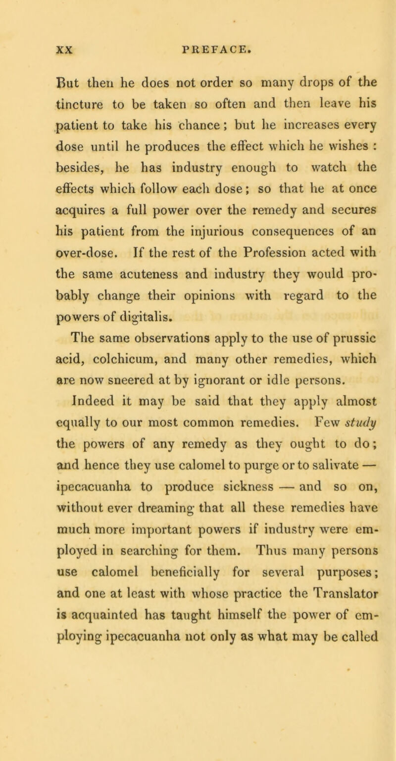But then he does not order so many drops of the tincture to be taken so often and then leave his patient to take his chance; but lie increases every dose until he produces the effect which he wishes : besides, he has industry enough to watch the effects which follow each dose; so that he at once acquires a full power over the remedy and secures his patient from the injurious consequences of an over-dose. If the rest of the Profession acted with the same acuteness and industry they would pro- bably change their opinions with regard to the powers of digitalis. The same observations apply to the use of prussic acid, colchicum, and many other remedies, which are now sneered at by ignorant or idle persons. Indeed it may be said that they apply almost equally to our most common remedies. Few study the powers of any remedy as they ought to do; and hence they use calomel to purge or to salivate — ipecacuanha to produce sickness — and so on, without ever dreaming that all these remedies have much more important powers if industry were em- ployed in searching for them. Thus many persons use calomel beneficially for several purposes; and one at least with whose practice the Translator is acquainted has taught himself the power of em- ploying ipecacuanha not only as what may be called