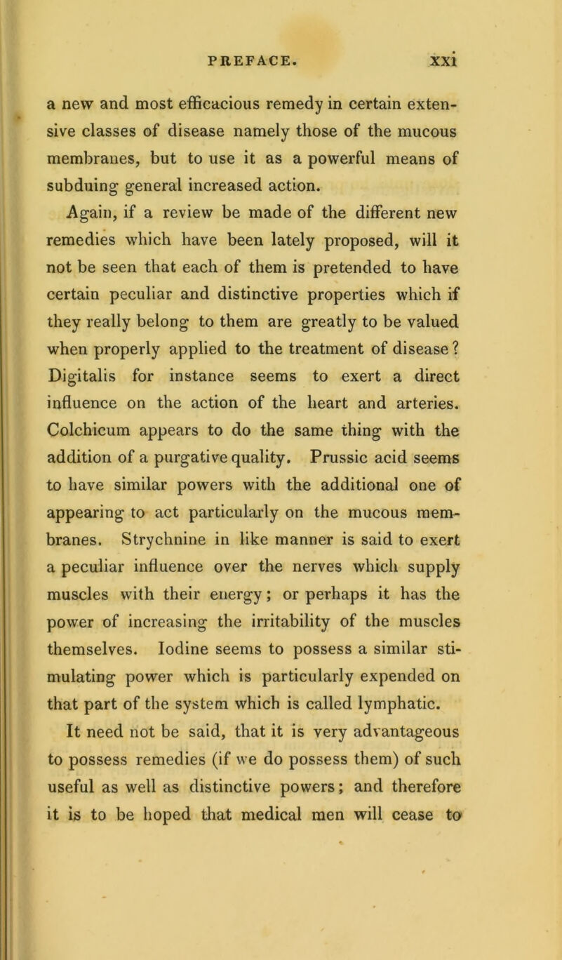 a new and most efficacious remedy in certain exten- sive classes of disease namely those of the mucous membranes, but to use it as a powerful means of subduing general increased action. Again, if a review be made of the different new remedies which have been lately proposed, will it not be seen that each of them is pretended to have certain peculiar and distinctive properties which if they really belong to them are greatly to be valued when properly applied to the treatment of disease ? Digitalis for instance seems to exert a direct influence on the action of the heart and arteries. Colchicum appears to do the same thing with the addition of a purgative quality. Prussic acid seems to have similar powers with the additional one of appearing to act particularly on the mucous mem- branes. Strychnine in like manner is said to exert a peculiar influence over the nerves which supply muscles with their energy; or perhaps it has the power of increasing the irritability of the muscles themselves. Iodine seems to possess a similar sti- mulating power which is particularly expended on that part of the system which is called lymphatic. It need not be said, that it is very advantageous to possess remedies (if we do possess them) of such useful as well as distinctive powers; and therefore it is to be hoped that medical men will cease to