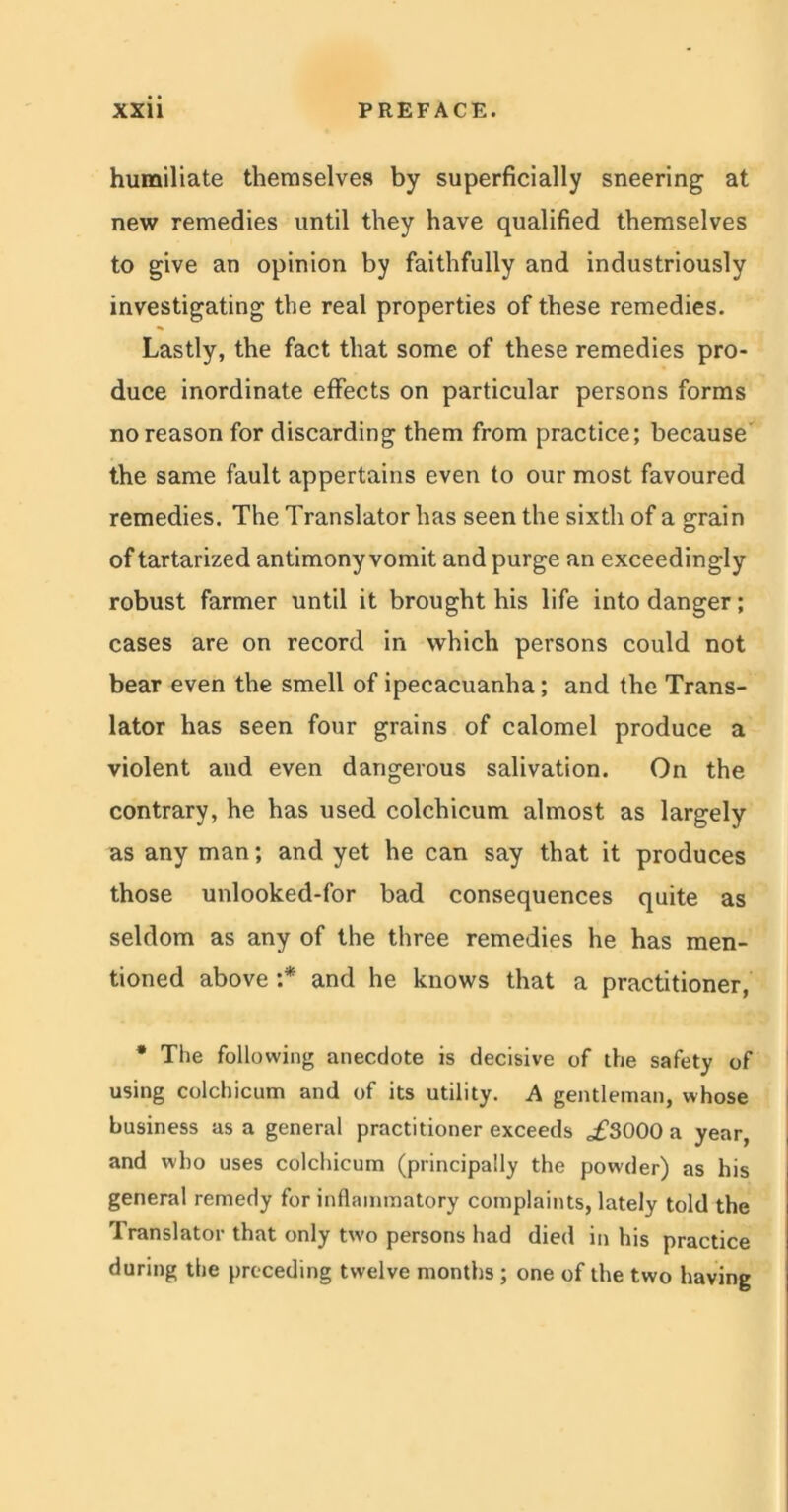 humiliate themselves by superficially sneering at new remedies until they have qualified themselves to give an opinion by faithfully and industriously investigating the real properties of these remedies. Lastly, the fact that some of these remedies pro- duce inordinate effects on particular persons forms no reason for discarding them from practice; because the same fault appertains even to our most favoured remedies. The Translator has seen the sixth of a grain of tartarized antimony vomit and purge an exceedingly robust farmer until it brought his life into danger; cases are on record in which persons could not bear even the smell of ipecacuanha; and the Trans- lator has seen four grains of calomel produce a violent and even dangerous salivation. On the contrary, he has used colchicum almost as largely as any man; and yet he can say that it produces those unlooked-for bad consequences quite as seldom as any of the three remedies he has men- tioned above :* and he knows that a practitioner, * The following anecdote is decisive of the safety of using colchicum and of its utility. A gentleman, whose business as a general practitioner exceeds „£3000 a year, and who uses colchicum (principally the powder) as his general remedy for inflammatory complaints, lately told the Translator that only two persons had died in his practice during the preceding twelve months ; one of the two having