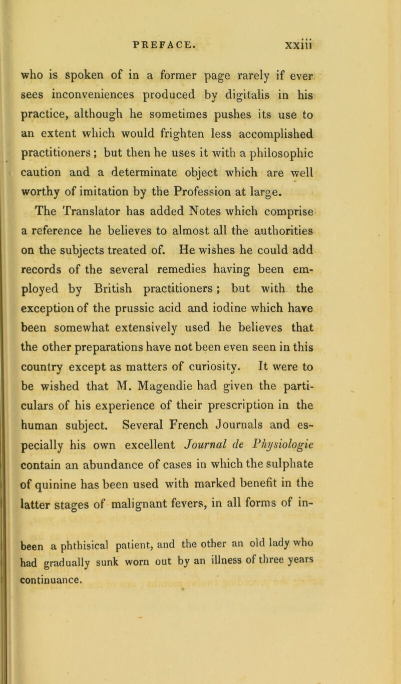 who is spoken of in a former page rarely if ever sees inconveniences produced by digitalis in his practice, although he sometimes pushes its use to an extent which would frighten less accomplished practitioners; but then he uses it with a philosophic caution and a determinate object which are well worthy of imitation by the Profession at large. The Translator has added Notes which comprise a reference he believes to almost all the authorities on the subjects treated of. He wishes he could add records of the several remedies having been em- ployed by British practitioners; but with the exception of the prussic acid and iodine which have been somewhat extensively used he believes that the other preparations have not been even seen in this country except as matters of curiosity. It were to be wished that M. Magendie had given the parti- culars of his experience of their prescription in the human subject. Several French Journals and es- pecially his own excellent Journal de Physiologic contain an abundance of cases in which the sulphate of quinine has been used with marked benefit in the latter stages of malignant fevers, in all forms of in- been a phthisical patient, and the other an old lady who had gradually sunk worn out by an illness of three years continuance.