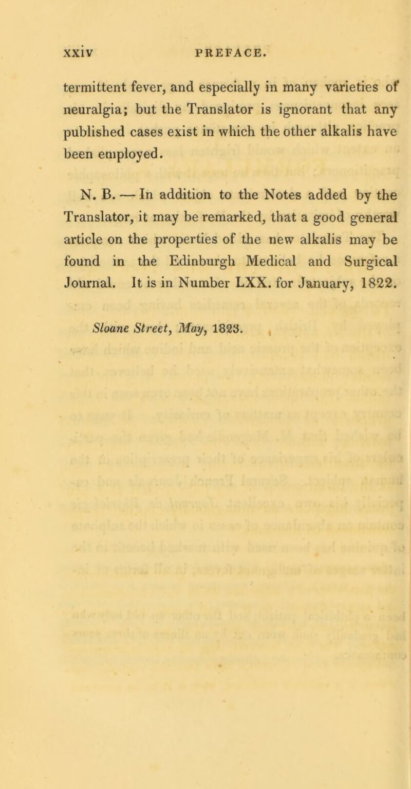 termittent fever, and especially in many varieties of neuralgia; but the Translator is ignorant that any published cases exist in which the other alkalis have been employed. N. B. — In addition to the Notes added by the Translator, it may be remarked, that a good general article on the properties of the new alkalis may be found in the Edinburgh Medical and Surgical Journal. It is in Number LXX. for January, 1822. Sloane Street, May, 1823.