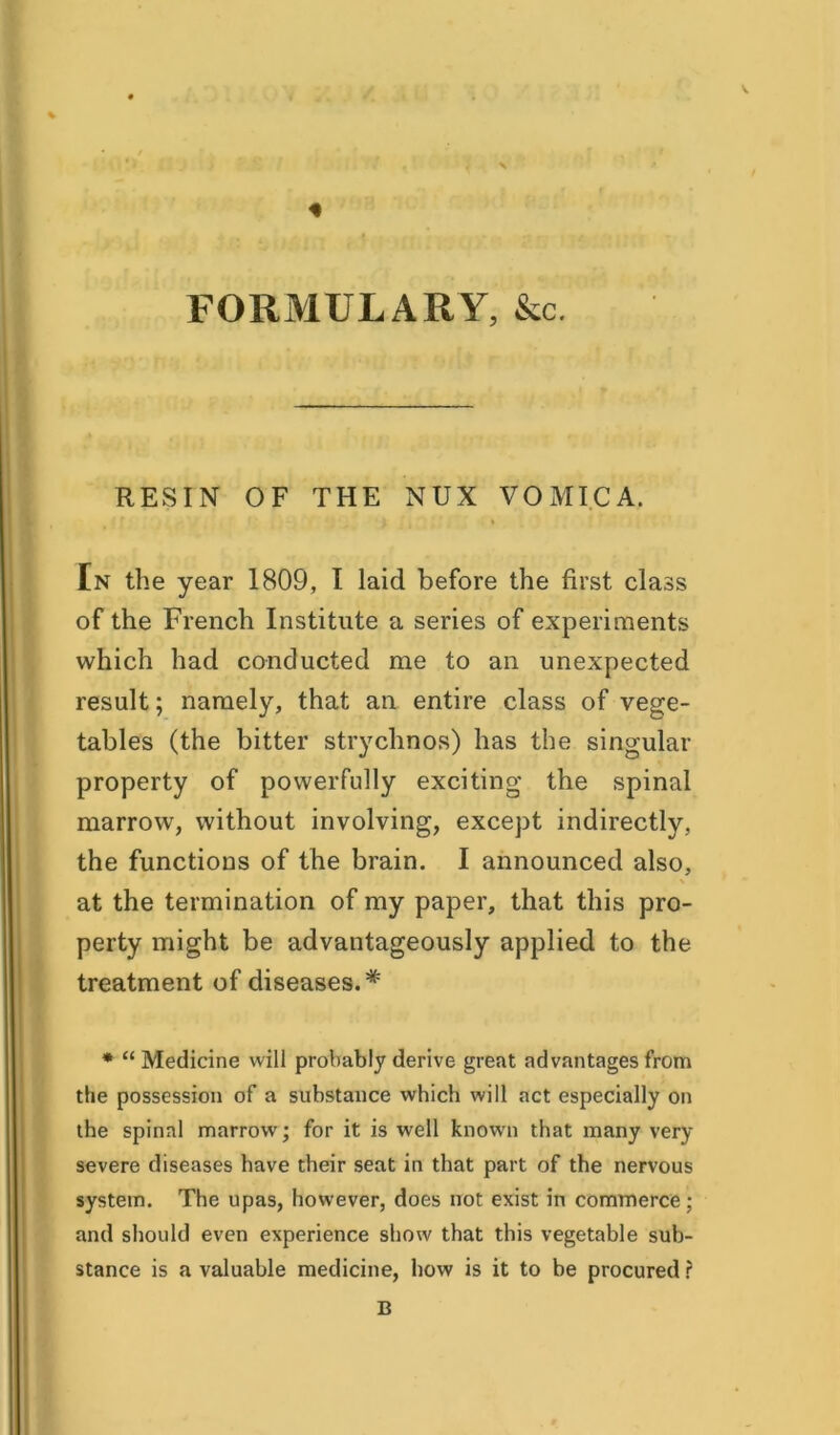 / FORMULARY, &c. RESIN OF THE NUX VOMICA. En the year 1809, I laid before the first class of the French Institute a series of experiments which had conducted me to an unexpected result; namely, that an entire class of vege- tables (the bitter strychnos) has the singular- property of powerfully exciting the spinal marrow, without involving, except indirectly, the functions of the brain. I announced also, at the termination of my paper, that this pro- perty might be advantageously applied to the treatment of diseases.* * “ Medicine will probably derive great advantages from the possession of a substance which will act especially on the spinal marrow; for it is well known that many very severe diseases have their seat in that part of the nervous system. The upas, however, does not exist in commerce; and should even experience show that this vegetable sub- stance is a valuable medicine, how is it to be procured ? B