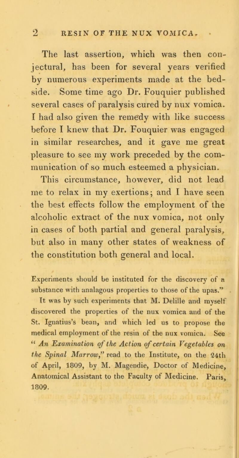The last assertion, which was then con- jectural, has been for several years verified by numerous experiments made at the bed- side. Some time ago Dr. Fouquier published several cases of paralysis cured by mix vomica. I had also given the remedy with like success before I knew that Dr. Fouquier was engaged in similar researches, and it gave me great pleasure to see my work preceded by the com- munication of so much esteemed a physician. This circumstance, however, did not lead me to relax in my exertions; and I have seen the best effects follow the employment of the alcoholic extract of the nux vomica, not only in cases of both partial and general paralysis, but also in many other states of weakness of the constitution both general and local. Experiments should be instituted for the discovery of a substance with analagous properties to those of the upas.” It was by such experiments that M. Delille and myself discovered the properties of the nux vomica and of the St. Ignatius’s bean, and which led us to propose the medical employment of the resin of the nux vomica. See “ An Examination of the Act ion of certain Vegetables on the Spinal Marrow,” read to the Institute, on the 24th of April, 1809, by M. Magendie, Doctor of Medicine, Anatomical Assistant to the Faculty of Medicine. Paris, 1809.
