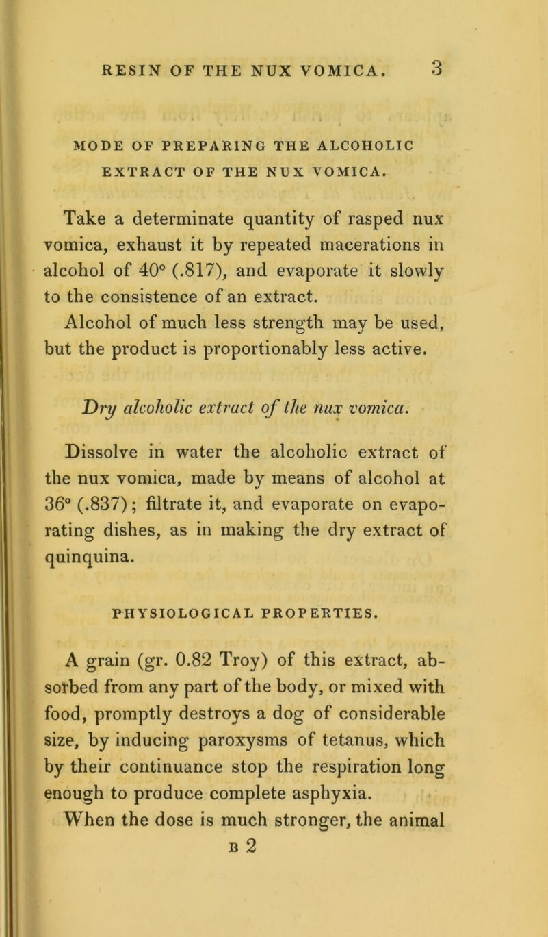 MODE OF PREPARING THE ALCOHOLIC EXTRACT OF THE NUX VOMICA. * ” • ’ \ * ^ v- * .1 i Take a determinate quantity of rasped nux vomica, exhaust it by repeated macerations in alcohol of 40° (.817), and evaporate it slowly to the consistence of an extract. Alcohol of much less strength may be used, but the product is proportionably less active. Dry alcoholic extract of the nux vomica. Dissolve in water the alcoholic extract of the nux vomica, made by means of alcohol at 36° (.837); filtrate it, and evaporate on evapo- rating dishes, as in making the dry extract of quinquina. PHYSIOLOGICAL PROPERTIES. A grain (gr. 0.82 Troy) of this extract, ab- sorbed from any part of the body, or mixed with food, promptly destroys a dog of considerable size, by inducing paroxysms of tetanus, which by their continuance stop the respiration long enough to produce complete asphyxia. When the dose is much stronger, the animal b 2