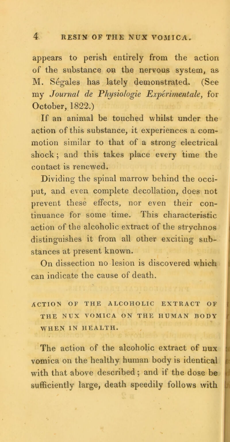 appears to perish entirely from the action of the substance on the nervous system, as M. Segales has lately demonstrated. (See my Journal de Physio/ogie Experiment ale, for October, 1822.) If an animal be touched whilst under the action of this substance, it experiences a com- motion similar to that of a strong electrical shock; and this takes place every time the contact is renewed. Dividing the spinal marrow behind the occi- put, and even complete decollation, does not prevent these effects, nor even their con- tinuance for some time. This characteristic action of the alcoholic extract of the strychnos distinguishes it from all other exciting sub- stances at present known. On dissection no lesion is discovered which can indicate the cause of death. ACTION OF THE ALCOHOLIC EXTRACT OF THE NUX VOMICA ON THE HUMAN BODY WHEN IN HEALTH. The action of the alcoholic extract of nux h vomica on the healthy human body is identical with that above described; and if the dose be sufficiently large, death speedily follows with