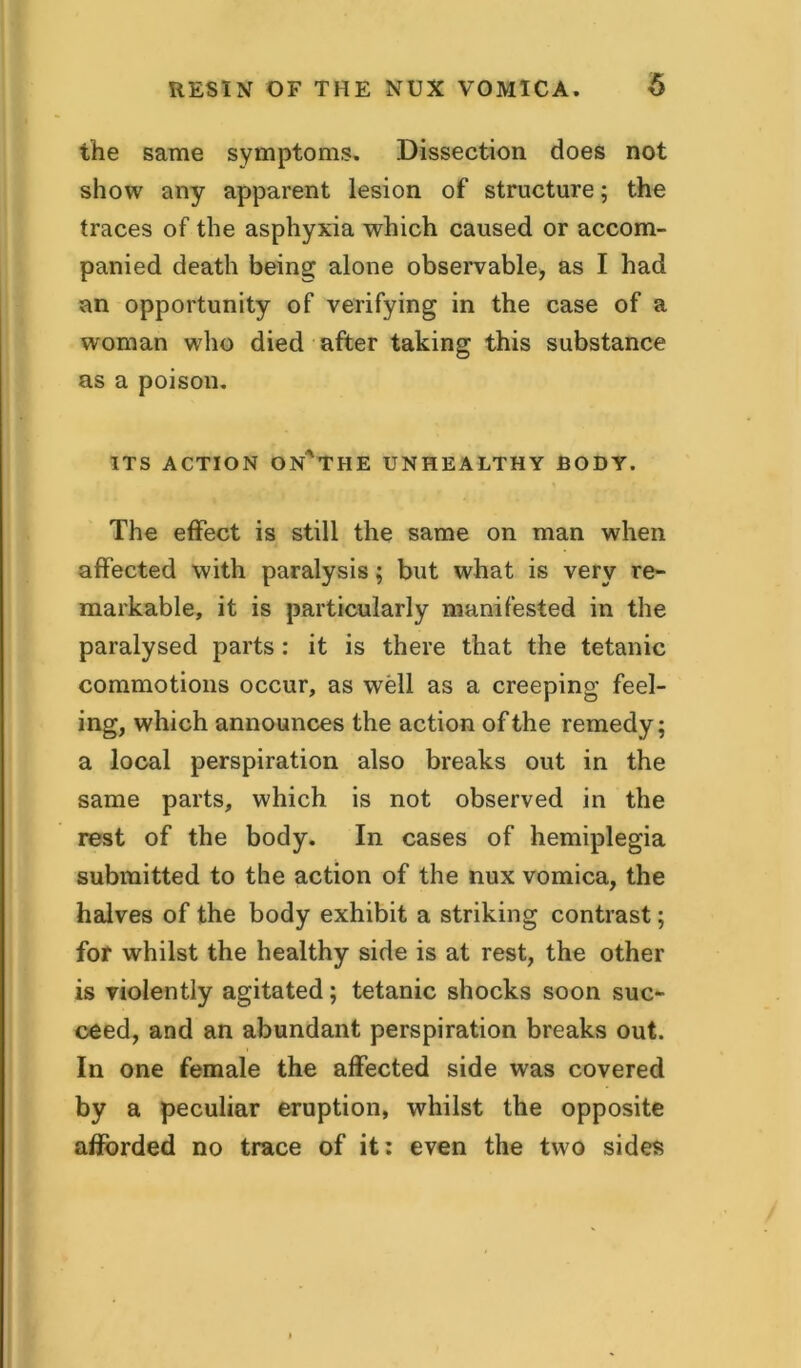 the same symptoms. Dissection does not show any apparent lesion of structure; the traces of the asphyxia which caused or accom- panied death being alone observable, as I had an opportunity of verifying in the case of a woman who died after taking this substance as a poison. ITS ACTION ON^THE UNHEALTHY BODY. The effect is still the same on man when affected with paralysis; but what is very re- markable, it is particularly manifested in the paralysed parts: it is there that the tetanic commotions occur, as well as a creeping feel- ing, which announces the action of the remedy; a local perspiration also breaks out in the same parts, which is not observed in the rest of the body. In cases of hemiplegia submitted to the action of the nux vomica, the halves of the body exhibit a striking contrast; for whilst the healthy side is at rest, the other is violently agitated; tetanic shocks soon suc- ceed, and an abundant perspiration breaks out. In one female the affected side was covered by a peculiar eruption, whilst the opposite afforded no trace of it: even the two sides