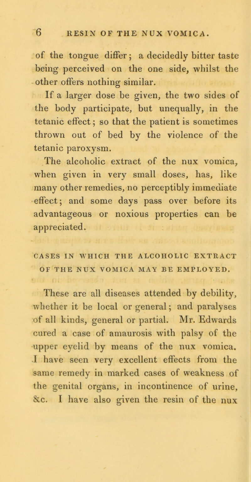 of the tongue differ; a decidedly bitter taste being perceived on the one side, whilst the other offers nothing similar. If a larger dose be given, the two sides of the body participate, but unequally, in the tetanic effect; so that the patient is sometimes thrown out of bed by the violence of the tetanic paroxysm. The alcoholic extract of the nux vomica, when given in very small doses, has, like many other remedies, no perceptibly immediate effect; and some days pass over before its advantageous or noxious properties can be appreciated. CASES IN WHICH THE ALCOHOLIC EXTRACT OF THE NUX VOMICA MAY BE EMPLOYED. * ( ' 4 . ' ' ' j ‘ « These are all diseases attended by debility, whether it be local or general; and paralyses of all kinds, general or partial. Mr. Edwards cured a case of amaurosis with palsy of the upper eyelid by means of the nux vomica. I have seen very excellent effects from the same remedy in marked cases of weakness of the genital organs, in incontinence of urine, &c. I have also given the resin of the nux