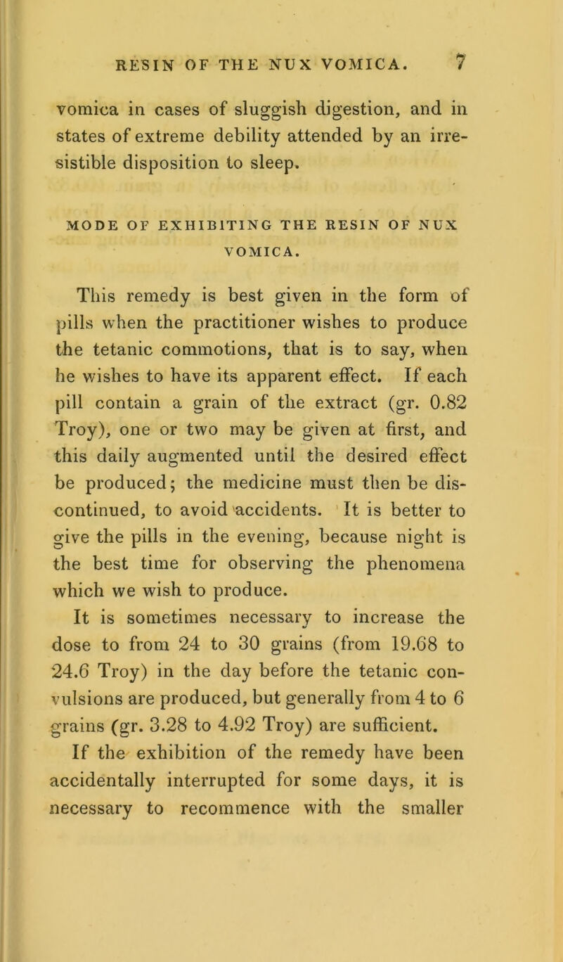 vomica in cases of sluggish digestion, and in states of extreme debility attended by an irre- sistible disposition to sleep. MODE OF EXHIBITING THE RESIN OF NUX VOMICA. This remedy is best given in the form of pills when the practitioner wishes to produce the tetanic commotions, that is to say, when he wishes to have its apparent effect. If each pill contain a grain of the extract (gr. 0.82 Troy), one or two may be given at first, and this daily augmented until the desired effect be produced; the medicine must then be dis- continued, to avoid accidents. It is better to give the pills in the evening, because night is the best time for observing the phenomena which we wish to produce. It is sometimes necessary to increase the dose to from 24 to 30 grains (from 19.68 to 24.6 Troy) in the day before the tetanic con- vulsions are produced, but generally from 4 to 6 grains (gr. 3.28 to 4.92 Troy) are sufficient. If the exhibition of the remedy have been accidentally interrupted for some days, it is necessary to recommence with the smaller
