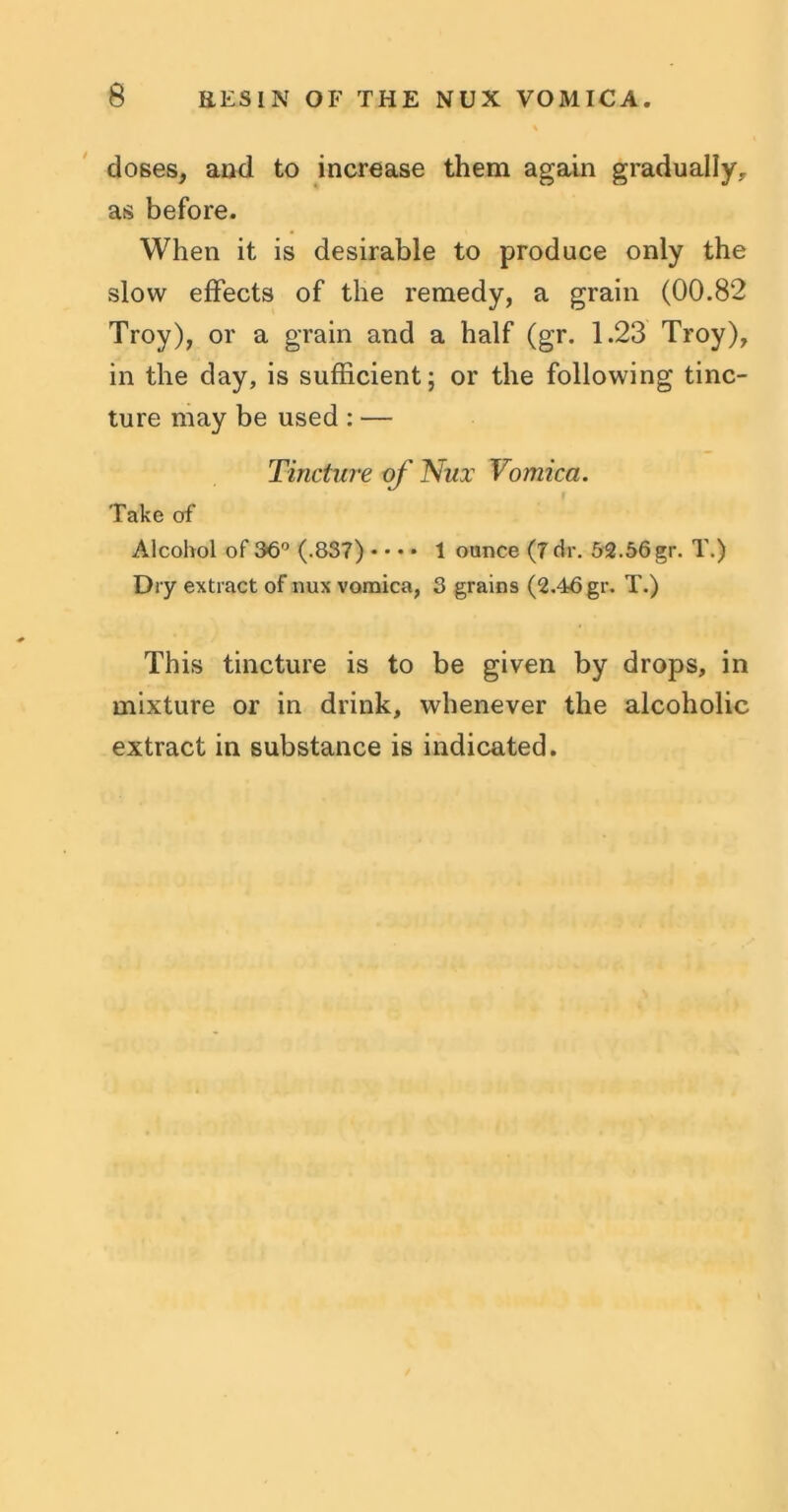 doses, and to increase them again gradually, as before. When it is desirable to produce only the slow effects of the remedy, a grain (00.82 Troy), or a grain and a half (gr. 1.23 Troy), in the day, is sufficient; or the following tinc- ture may be used : — Tincture of Nux Vomica. Take of Alcohol of 36° (.837) • • • • 1 ounce (7 dr. 52.56gr. T.) Dry extract of nux vomica, 3 grains (2.46 gr. T.) This tincture is to be given by drops, in mixture or in drink, whenever the alcoholic extract in substance is indicated.
