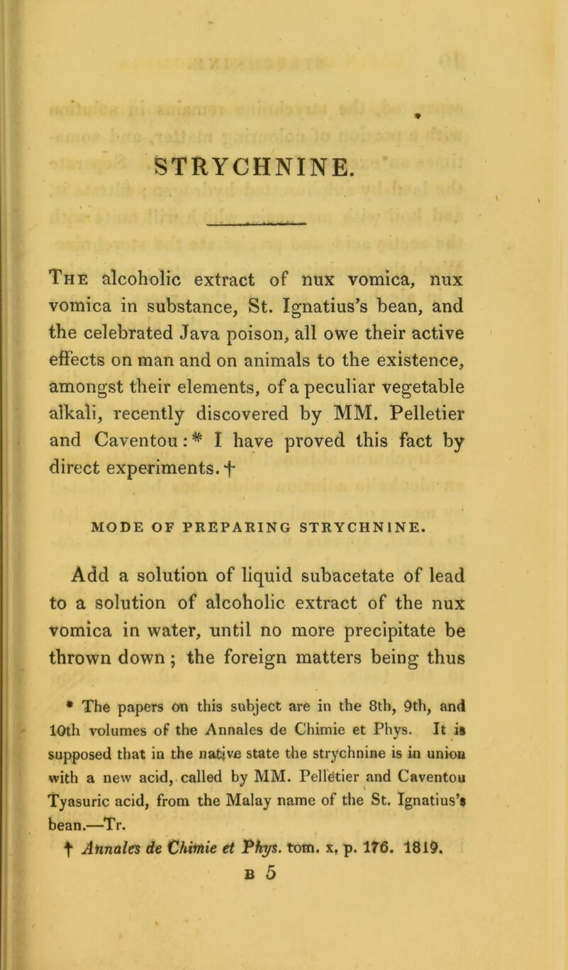 STRYCHNINE. The alcoholic extract of nux vomica, mix vomica in substance, St. Ignatius’s bean, and the celebrated Java poison, all owe their active effects on man and on animals to the existence, amongst their elements, of a peculiar vegetable alkali, recently discovered by MM. Pelletier and Caventou: * I have proved this fact by direct experiments. *f* MODE OF PREPARING STRYCHNINE. Add a solution of liquid subacetate of lead to a solution of alcoholic extract of the nux vomica in water, until no more precipitate be thrown down ; the foreign matters being thus * The papers on this subject are in the 8th, 9th, and 10th volumes of the Annales de Chimie et Phys. It is supposed that in the native state the strychnine is in union with a new acid, called by MM. Pelletier and Caventou Tyasuric acid, from the Malay name of the St. Ignatius’s bean.—Tr. t Annales de Chimie et Phys. tom. x. p. 176. 1819. B 5