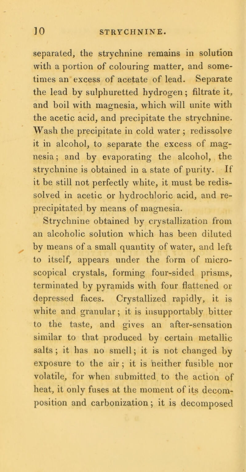 separated, the strychnine remains in solution with a portion of colouring matter, and some- times an excess of acetate of lead. Separate the lead by sulphuretted hydrogen; filtrate it, and boil with magnesia, which will unite with the acetic acid, and precipitate the strychnine. Wash the precipitate in cold water ; redissolve it in alcohol, to separate the excess of mag- nesia ; and by evaporating the alcohol, the strychnine is obtained in a state of purity. If it be still not perfectly white, it must be redis- solved in acetic or hydrochloric acid, and re- precipitated by means of magnesia. Strychnine obtained by crystallization from an alcoholic solution which has been diluted by means of a small quantity of water, and left to itself, appears under the form of micro- scopical crystals, forming four-sided prisms, terminated by pyramids with four flattened or depressed faces. Crystallized rapidly, it is white and granular; it is insupportably bitter to the taste, and gives an after-sensation similar to that produced by certain metallic salts; it has no smell; it is not changed by exposure to the air ; it is neither fusible nor volatile, for when submitted to the action of heat, it only fuses at the moment of its decom- position and carbonization; it is decomposed