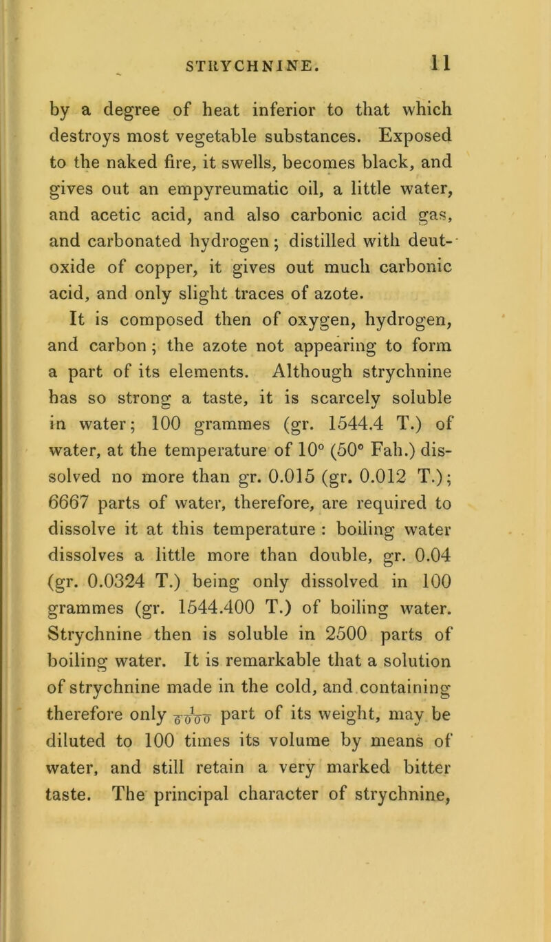 by a degree of heat inferior to that which destroys most vegetable substances. Exposed to the naked fire, it swells, becomes black, and gives out an empyreumatic oil, a little water, and acetic acid, and also carbonic acid gas, and carbonated hydrogen; distilled with deut- oxide of copper, it gives out much carbonic acid, and only slight traces of azote. It is composed then of oxygen, hydrogen, and carbon ; the azote not appearing to form a part of its elements. Although strychnine has so strong a taste, it is scarcely soluble in water; 100 grammes (gr. 1544.4 T.) of water, at the temperature of 10° (50° Fall.) dis- solved no more than gr. 0.015 (gr. 0.012 T.); 6667 parts of water, therefore, are required to dissolve it at this temperature : boiling water dissolves a little more than double, gr. 0.04 (gr. 0.0324 T.) being only dissolved in 100 grammes (gr. 1544.400 T.) of boiling water. Strychnine then is soluble in 2500 parts of boiling water. It is remarkable that a solution of strychnine made in the cold, and containing therefore only ^oo part °f its weight, may be diluted to 100 times its volume by means of water, and still retain a very marked bitter taste. The principal character of strychnine,