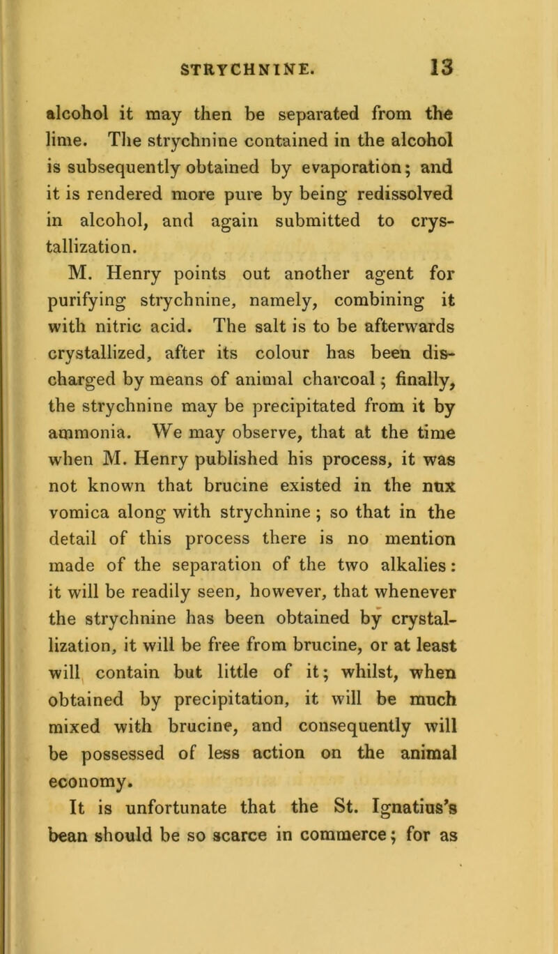 alcohol it may then be separated from the lime. The strychnine contained in the alcohol is subsequently obtained by evaporation; and it is rendered more pure by being redissolved in alcohol, and again submitted to crys- tallization. M. Henry points out another agent for purifying strychnine, namely, combining it with nitric acid. The salt is to be afterwards crystallized, after its colour has been dis- charged by means of animal charcoal; finally, the strychnine may be precipitated from it by ammonia. We may observe, that at the time when M. Henry published his process, it was not known that brucine existed in the nnx vomica along with strychnine ; so that in the detail of this process there is no mention made of the separation of the two alkalies: it will be readily seen, however, that whenever the strychnine has been obtained by crystal- lization, it will be free from brucine, or at least will contain but little of it; whilst, when obtained by precipitation, it will be much mixed with brucine, and consequently will be possessed of less action on the animal economy. It is unfortunate that the St. Ignatius’s bean should be so scarce in commerce; for as