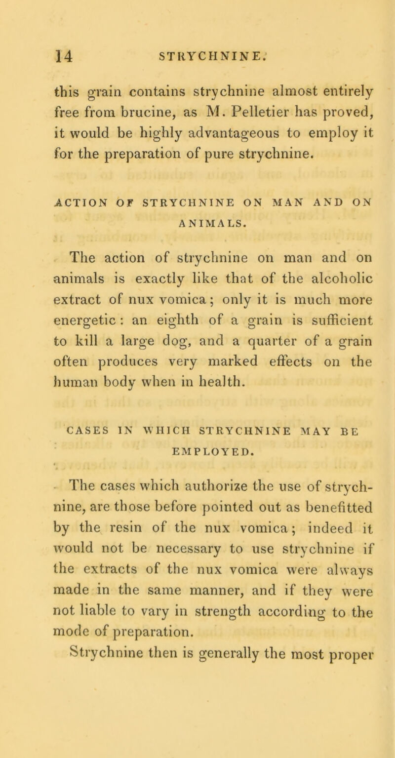 this grain contains strychnine almost entirely free from brucine, as M. Pelletier has proved, it would be highly advantageous to employ it for the preparation of pure strychnine. ACTION or STRYCHNINE ON MAN AND ON ANIMALS. The action of strychnine on man and on animals is exactly like that of the alcoholic extract of nux vomica; only it is much more energetic : an eighth of a grain is sufficient to kill a large dog, and a quarter of a grain often produces very marked effects on the human body when in health. CASES IN WHICH STRYCHNINE MAY BE EMPLOYED. The cases which authorize the use of strych- nine, are those before pointed out as benefitted by the resin of the nux vomica; indeed it would not be necessary to use strychnine if the extracts of the nux vomica were always made in the same manner, and if they were not liable to vary in strength according to the mode of preparation. Strychnine then is generally the most proper